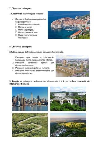 7. Observa a paisagem: 
7.1. Identifica as afirmações corretas. 
 Os elementos humanos presentes 
na paisagem são: 
 Edifícios e monumentos. 
 Marina e o mar. 
 Mar e vegetação. 
 Marina, barcos e ruas. 
 Ruas, monumentos e 
vegetação. 
8. Observa a paisagem: 
8.1. Seleciona a definição correta de paisagem humanizada. 
1. Paisagem que denota a intervenção 
humana de forma mais ou menos intensa. 
2. Paisagem constituída apenas por 
elementos humanos. 
3. Paisagem inalterada pelo ser humano. 
4. Paisagem constituída essencialmente por 
elementos naturais. 
9. Dispõe as paisagens, atribuindo os números de 1 a 4, por ordem crescente de 
intervenção humana. 
 