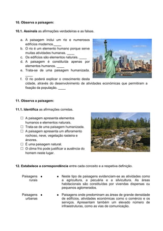 10. Observa a paisagem: 
10.1. Assinala as afirmações verdadeiras e as falsas. 
a. A paisagem inclui um rio e numerosos 
edifícios modernos.____ 
b. O rio é um elemento humano porque serve 
muitas atividades humanas. ____ 
c. Os edifícios são elementos naturais. ____ 
d. A paisagem é constituída apenas por 
elementos humanos. ____ 
e. Trata-se de uma paisagem humanizada. 
____ 
f. O rio poderá explicar o crescimento desta 
cidade, através do desenvolvimento de atividades económicas que permitiram a 
fixação da população. ____ 
11. Observa a paisagem: 
11.1. Identifica as afirmações corretas. 
 A paisagem apresenta elementos 
humanos e elementos naturais. 
 Trata-se de uma paisagem humanizada. 
 A paisagem apresenta um afloramento 
rochoso, neve, vegetação rasteira e 
árvores. 
 É uma paisagem natural. 
 O clima frio pode justificar a ausência do 
homem neste lugar. 
12. Estabelece a correspondência entre cada conceito e a respetiva definição. 
Paisagens 
rurais 
● ● Neste tipo de paisagens evidenciam-se as atividades como 
a agricultura, a pecuária e a silvicultura. As áreas 
habitacionais são constituídas por vivendas dispersas ou 
pequenos aglomerados. 
Paisagens 
urbanas 
● ● Paisagens onde predominam as áreas de grande densidade 
de edifícios, atividades económicas como o comércio e os 
serviços. Apresentam também um elevado número de 
infraestruturas, como as vias de comunicação. 
 