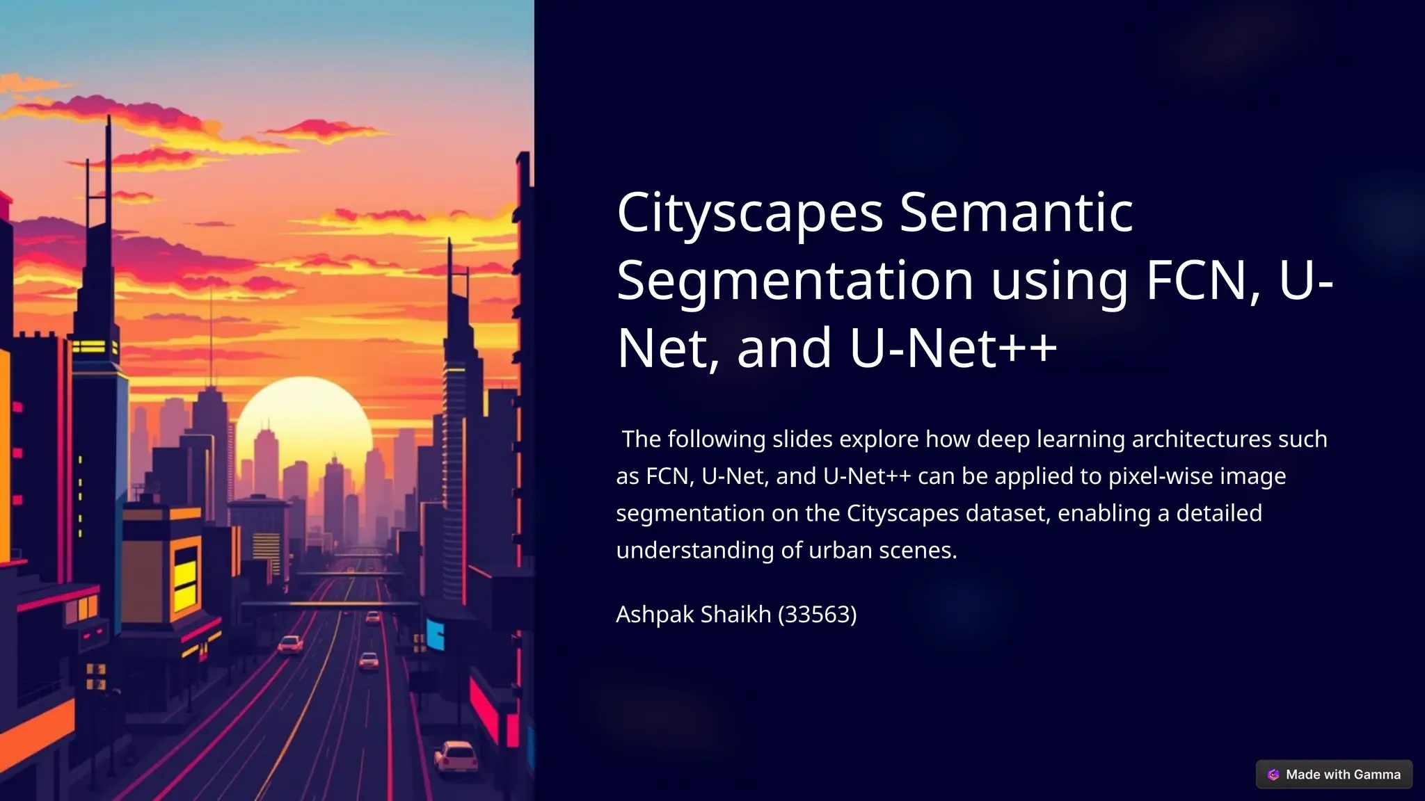 Cityscapes Semantic
Segmentation using FCN, U-
Net, and U-Net++
The following slides explore how deep learning architectures such
as FCN, U-Net, and U-Net++ can be applied to pixel-wise image
segmentation on the Cityscapes dataset, enabling a detailed
understanding of urban scenes.
Ashpak Shaikh (33563)
 