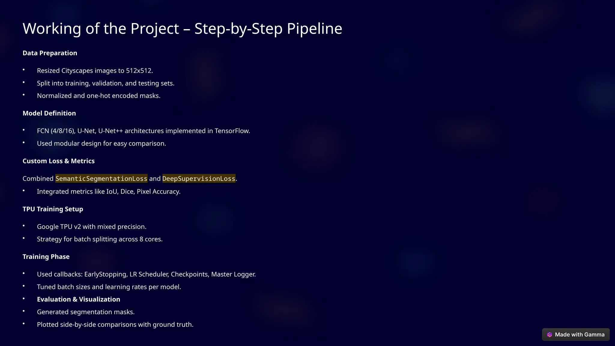 Working of the Project – Step-by-Step Pipeline
Data Preparation
• Resized Cityscapes images to 512x512.
• Split into training, validation, and testing sets.
• Normalized and one-hot encoded masks.
Model Definition
• FCN (4/8/16), U-Net, U-Net++ architectures implemented in TensorFlow.
• Used modular design for easy comparison.
Custom Loss & Metrics
Combined SemanticSegmentationLoss and DeepSupervisionLoss.
• Integrated metrics like IoU, Dice, Pixel Accuracy.
TPU Training Setup
• Google TPU v2 with mixed precision.
• Strategy for batch splitting across 8 cores.
Training Phase
• Used callbacks: EarlyStopping, LR Scheduler, Checkpoints, Master Logger.
• Tuned batch sizes and learning rates per model.
• Evaluation & Visualization
• Generated segmentation masks.
• Plotted side-by-side comparisons with ground truth.
 