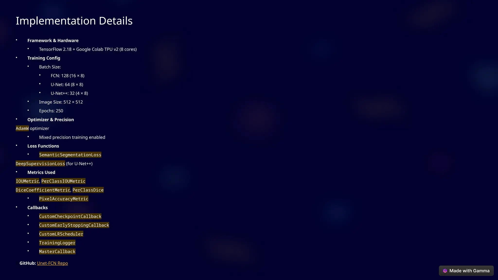 Implementation Details
• Framework & Hardware
• TensorFlow 2.18 + Google Colab TPU v2 (8 cores)
• Training Config
• Batch Size:
• FCN: 128 (16 × 8)
• U-Net: 64 (8 × 8)
• U-Net++: 32 (4 × 8)
• Image Size: 512 × 512
• Epochs: 250
• Optimizer & Precision
AdamW optimizer
• Mixed precision training enabled
• Loss Functions
• SemanticSegmentationLoss
DeepSupervisionLoss (for U-Net++)
• Metrics Used
IOUMetric, PerClassIOUMetric
DiceCoefficientMetric, PerClassDice
• PixelAccuracyMetric
• Callbacks
• CustomCheckpointCallback
• CustomEarlyStoppingCallback
• CustomLRScheduler
• TrainingLogger
• MasterCallback
🔗 GitHub: Unet-FCN Repo
 