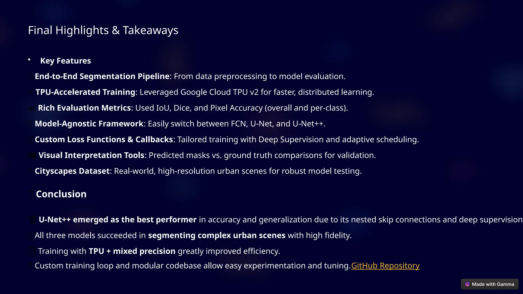 Final Highlights & Takeaways
• Key Features
✅ End-to-End Segmentation Pipeline: From data preprocessing to model evaluation.
⚡ TPU-Accelerated Training: Leveraged Google Cloud TPU v2 for faster, distributed learning.
📊 Rich Evaluation Metrics: Used IoU, Dice, and Pixel Accuracy (overall and per-class).
🧠 Model-Agnostic Framework: Easily switch between FCN, U-Net, and U-Net++.
🧪 Custom Loss Functions & Callbacks: Tailored training with Deep Supervision and adaptive scheduling.
️
🖼️Visual Interpretation Tools: Predicted masks vs. ground truth comparisons for validation.
🌐 Cityscapes Dataset: Real-world, high-resolution urban scenes for robust model testing.
🧾 Conclusion
🏆 U-Net++ emerged as the best performer in accuracy and generalization due to its nested skip connections and deep supervision.
✅ All three models succeeded in segmenting complex urban scenes with high fidelity.
️
⏱️Training with TPU + mixed precision greatly improved efficiency.
🔄 Custom training loop and modular codebase allow easy experimentation and tuning.GitHub Repository
 