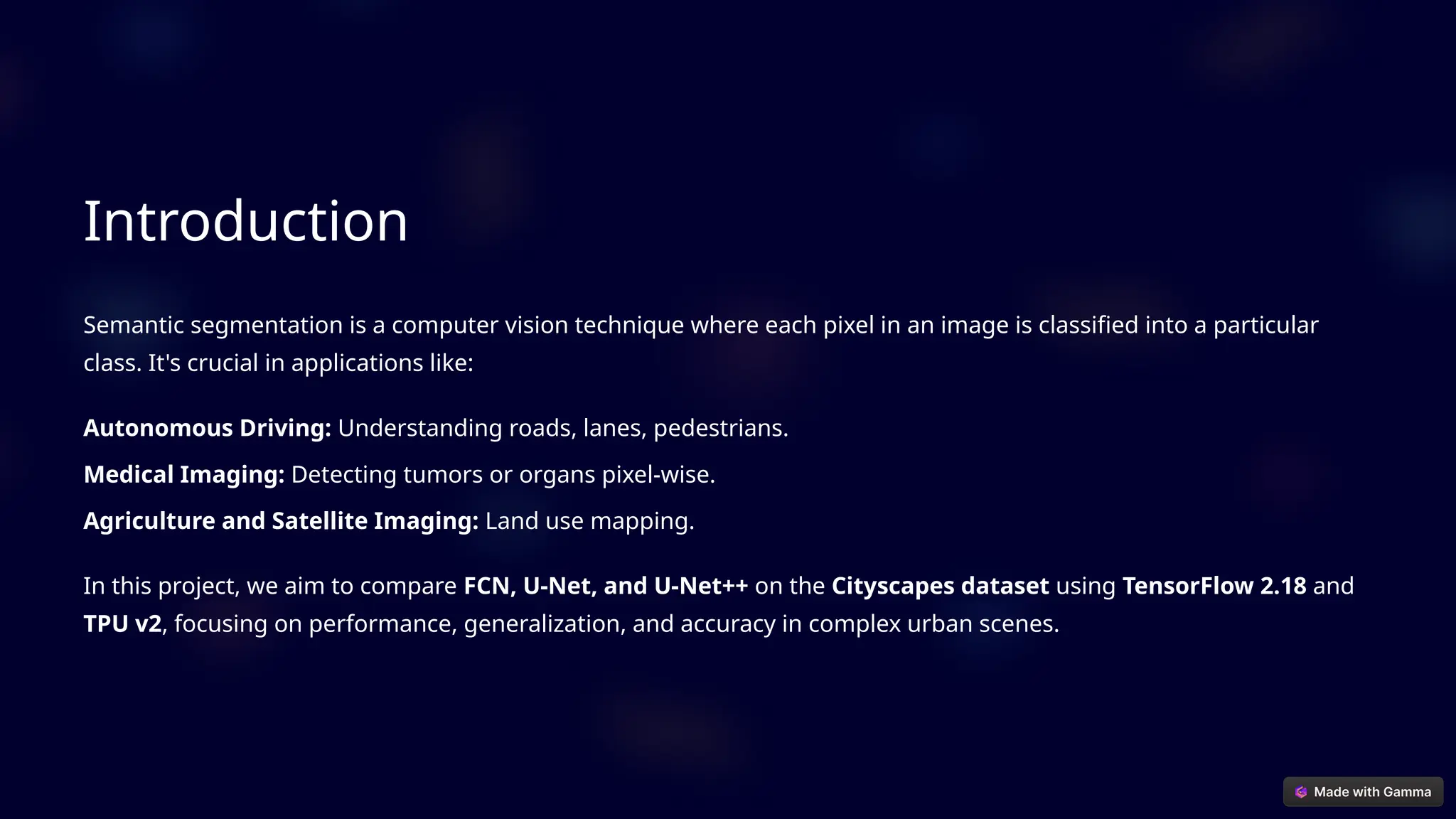 Introduction
Semantic segmentation is a computer vision technique where each pixel in an image is classified into a particular
class. It's crucial in applications like:
Autonomous Driving: Understanding roads, lanes, pedestrians.
Medical Imaging: Detecting tumors or organs pixel-wise.
Agriculture and Satellite Imaging: Land use mapping.
In this project, we aim to compare FCN, U-Net, and U-Net++ on the Cityscapes dataset using TensorFlow 2.18 and
TPU v2, focusing on performance, generalization, and accuracy in complex urban scenes.
 