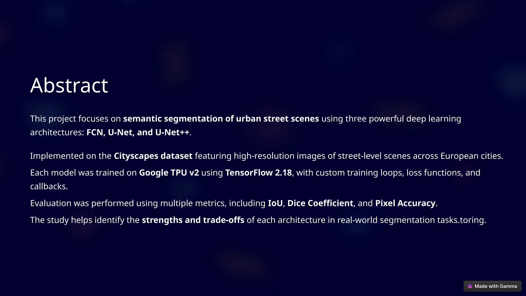 Abstract
This project focuses on semantic segmentation of urban street scenes using three powerful deep learning
architectures: FCN, U-Net, and U-Net++.
Implemented on the Cityscapes dataset featuring high-resolution images of street-level scenes across European cities.
Each model was trained on Google TPU v2 using TensorFlow 2.18, with custom training loops, loss functions, and
callbacks.
Evaluation was performed using multiple metrics, including IoU, Dice Coefficient, and Pixel Accuracy.
The study helps identify the strengths and trade-offs of each architecture in real-world segmentation tasks.toring.
 