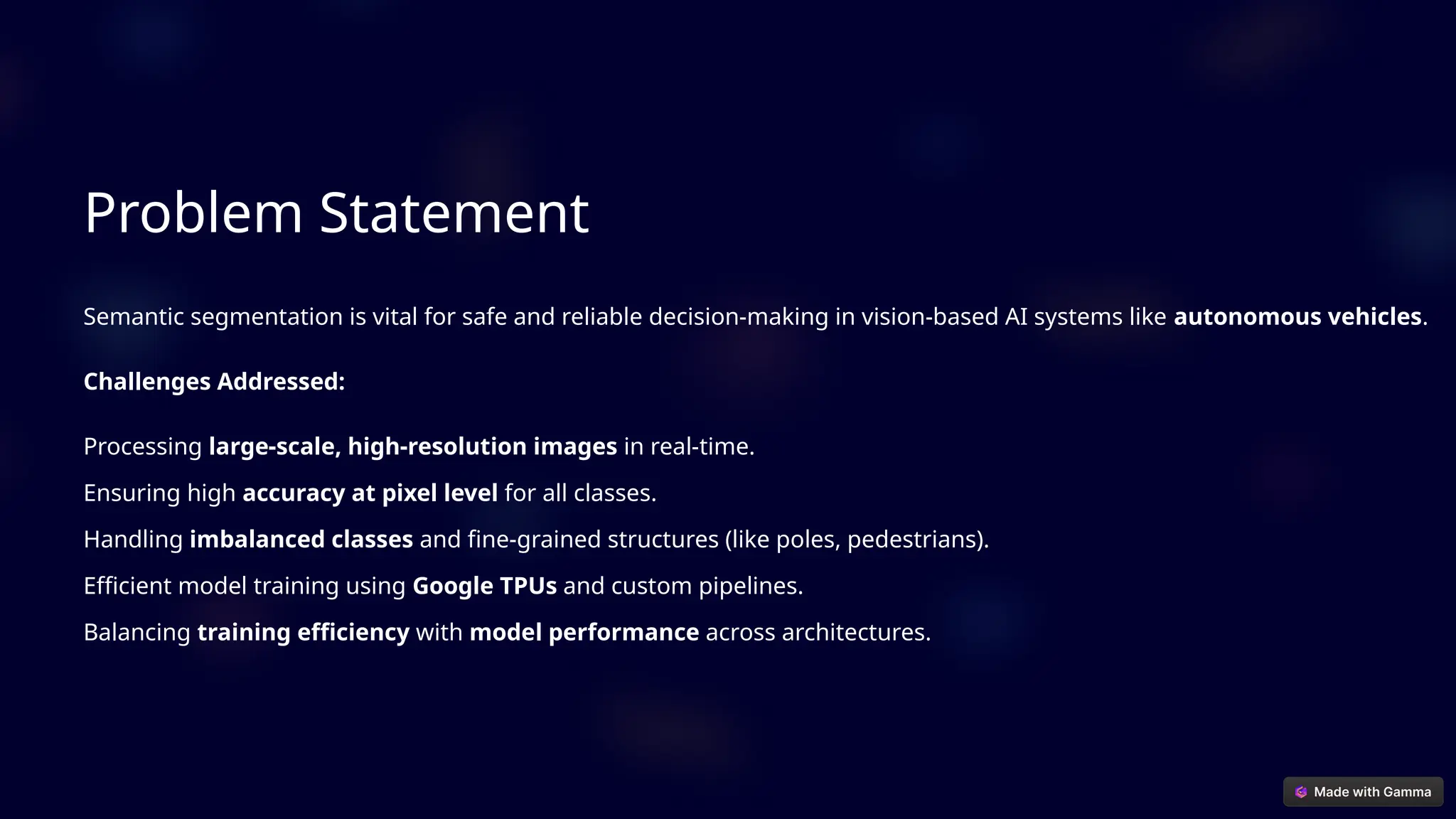 Problem Statement
Semantic segmentation is vital for safe and reliable decision-making in vision-based AI systems like autonomous vehicles.
Challenges Addressed:
Processing large-scale, high-resolution images in real-time.
Ensuring high accuracy at pixel level for all classes.
Handling imbalanced classes and fine-grained structures (like poles, pedestrians).
Efficient model training using Google TPUs and custom pipelines.
Balancing training efficiency with model performance across architectures.
 