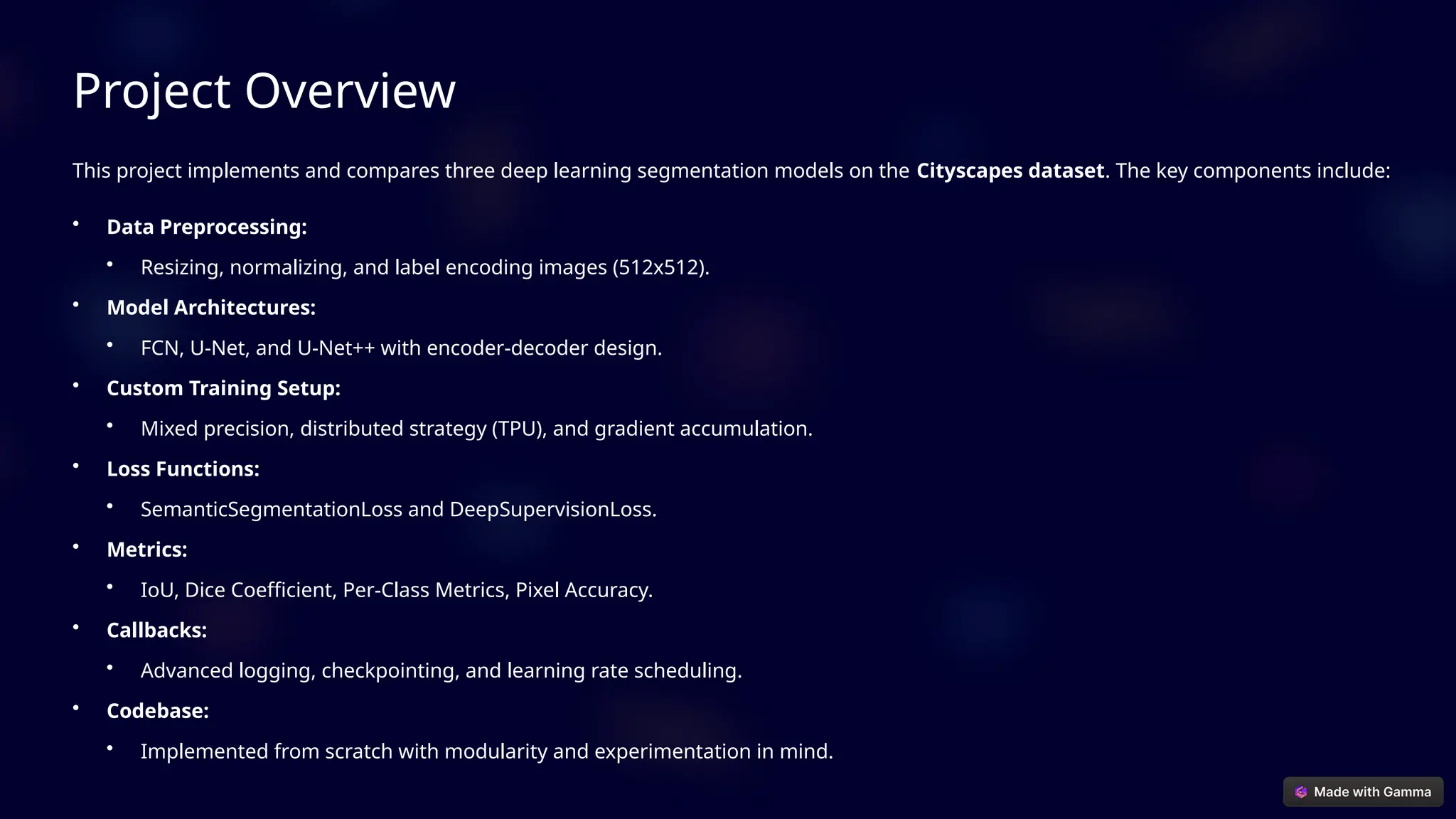 Project Overview
This project implements and compares three deep learning segmentation models on the Cityscapes dataset. The key components include:
• Data Preprocessing:
• Resizing, normalizing, and label encoding images (512x512).
• Model Architectures:
• FCN, U-Net, and U-Net++ with encoder-decoder design.
• Custom Training Setup:
• Mixed precision, distributed strategy (TPU), and gradient accumulation.
• Loss Functions:
• SemanticSegmentationLoss and DeepSupervisionLoss.
• Metrics:
• IoU, Dice Coefficient, Per-Class Metrics, Pixel Accuracy.
• Callbacks:
• Advanced logging, checkpointing, and learning rate scheduling.
• Codebase:
• Implemented from scratch with modularity and experimentation in mind.
 