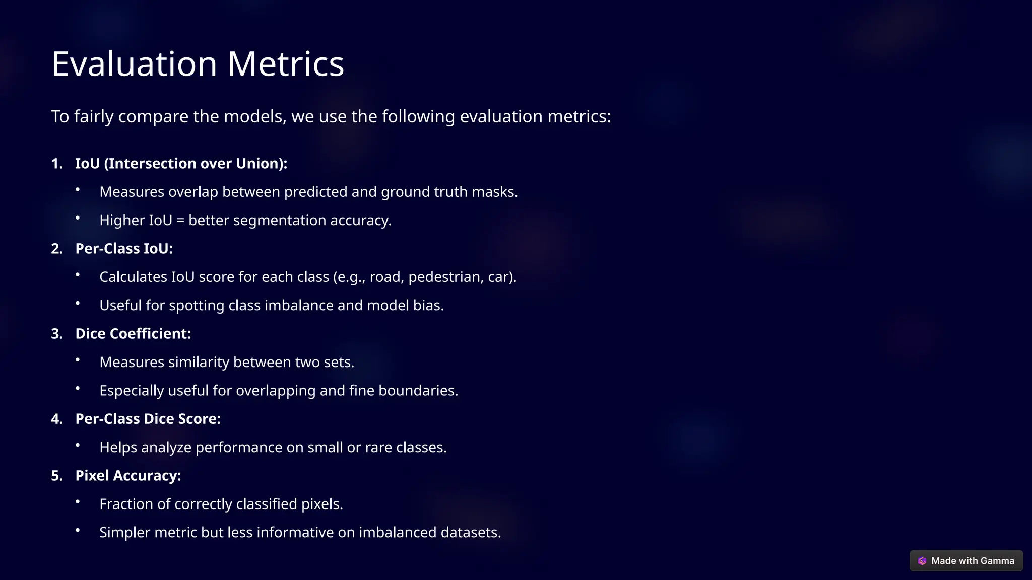 Evaluation Metrics
To fairly compare the models, we use the following evaluation metrics:
1. IoU (Intersection over Union):
• Measures overlap between predicted and ground truth masks.
• Higher IoU = better segmentation accuracy.
2. Per-Class IoU:
• Calculates IoU score for each class (e.g., road, pedestrian, car).
• Useful for spotting class imbalance and model bias.
3. Dice Coefficient:
• Measures similarity between two sets.
• Especially useful for overlapping and fine boundaries.
4. Per-Class Dice Score:
• Helps analyze performance on small or rare classes.
5. Pixel Accuracy:
• Fraction of correctly classified pixels.
• Simpler metric but less informative on imbalanced datasets.
 