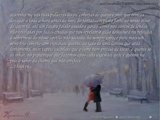 aannaa''CCaarrvvaallhhoossaa © ddiirreeiittooss rreesseerrvvaaddooss 22001144 
aaccaarriinnhhaa--mmee nnaass ttuuaass ppaallaavvrraass ddoocceess,, ccoobbeerrttaass ddee qquueeiijjoo ee mmeell,, qquuee ttrriinnccaass 
ddeevvaaggaarr aa ttooddaa aa hhoorraa aanntteess ddaa hhoorraa ddoo jjaannttaarr......,, rreeppaassttoo ffaarrttoo aaoo nnoossssoo oollhhaarr 
ddee qquueemm vvêê,, aattéé uumm ffaauussttoo ffaaiissããoo aassssaaddoo ee ggoorrddoo,, ccoommoo nnooss ccoonnttooss ddee lleennddaass 
nnããoo rreevveellaaddaass ppoorr ffaaddaass ccrriiaaddaass qquuee nnooss rreevveellaamm oo qquuããoo ddeelliicciioossoo éé nnaa rreeffeeiiççããoo,, 
aa ssoobbrreemmeessaa ddoo nnoossssoo aappeettiittee nnããoo ssaacciiaaddoo,, hháá sseemmpprree eessppaaççoo ppaarraa mmaaiiss uumm 
sseemmii--ffrriioo ccoobbeerrttoo ccoomm cchhooccoollaattee qquueennttee,, aaoo llaaddoo ddee uummaa llaarreeiirraa qquuee aarrddaa 
lleennttaammeennttee,, nnuumm ttaappeettee eessccaarrllaattee qquuee oo lluummee nneemm pprreecciissaa ddee ttooccaarr,, éé qquueennttee ssóó 
ddee oollhhaarr,, nnoo ppiiqquueenniiqquuee qquuee ffaazzeemmooss aappóóss ccaaddaa ddiiggeessttããoo,, aarrddee ee qquueeiimmaa nnaa 
ppeellee oo ssaabboorr ddaa cchhaammaa qquuee nnããoo aarrrreeffeeccee,, 
,,,,,,1133oouutt1144,,,, 
.. 
O Christina Nguyen--✿_Oppeenn AArrttGGrroouupp____________✿ 
 