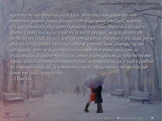 aannaa''CCaarrvvaallhhoossaa © ddiirreeiittooss rreesseerrvvaaddooss 22001144 
aaccaarriinnhhaa--mmee nnaass ppaallaavvrraass ddoocceess,, ttuuaass,, ssiilleenncciioossaass nnooss ggeessttooss qquuee vvaaiiss 
mmoossttrraannddoo qquuaannddoo ppaassssaass ddeevvaaggaarr nnuumm aaffaaggoo qquuaassee iinnttooccáávveell,, ssuussppiirraass 
ddeevvaaggaarr ee mmuuddaass oo oollhhaarr ccoommoo ffuuggiinnddoo ddaa eessccuurriiddããoo,, pprrooccuurraass aa lluuzz qquuee ttee 
aalluummiiee aa ppaallaavvrraa aa sseegguuiirr aa qquuee iirráá ttee ttooccaarr,, ddeevvaaggaarr,, ssuurrggee ee aappaarreeccee eemm 
ffrreennttee ddoo tteeuu oollhhaarr,, ttooccaass ee ddeesslliizzaass ccoomm aass lleettrraass,, cchhoorraannddoo aa ffeelliicciiddaaddee ppoorr aass 
ppooddeerreess tteerr ttããoo ppeerrttoo ee ttããoo lloonnggee,, ccoommoo ssee oo mmuunnddoo ffoossssee eessttaannqquuee nnaa ssuuaa 
ccoonnjjuuggaaççããoo,, ccoommoo ssee aass ggrraammááttiiccaass bbaaiillaasssseemm nnuumm ppaassssoo úúnniiccoo ccoomm aass 
eenncciiccllooppééddiiaass ddee ttooddoo oo mmuunnddoo,, ee oo ccoossmmooss ssee ccoonnffiigguurraassssee ddee nnoovvoo nnoo mmeessmmoo 
eessppaaççoo,, oonnddee hhaabbiittaammooss ooss nnoossssooss mmeeddooss ee aass nnoossssaass cceerrtteezzaass,, ee ttuuddoo éé ppoossssíívveell 
nnaa iimmppoossssiibbiilliiddaaddee aattéé ddee oo mmoommeennttoo eexxiissttiirr,, eessppaaççoo nnoossssoo ee nnoo ccaarriinnhhoo qquuee 
tteemmooss ppoorr eellaass...... aass ppaallaavvrraass.. 
,,,,,,1133oouutt1144,,,, 
.. 
O Christina Nguyen--✿_Oppeenn AArrttGGrroouupp____________✿ 
 