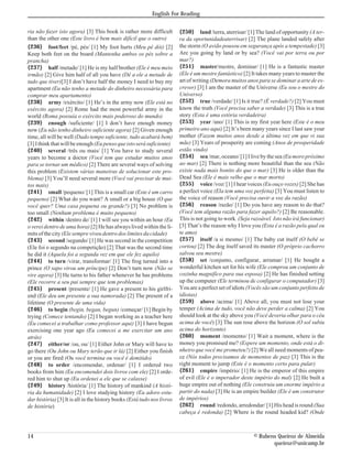 English For Reading


ria não fazer isto agora) [3] This book is rather more difficult         {250} land /terra, aterrisar/ [1] The land of opportunity (A ter-
than the other one (Este livro é bem mais difícil que o outro)           ra da oportunidadeaterrisar) [2] The plane landed safely after
{236} foot/feet /pé, pés/ [1] My foot hurts (Meu pé dói) [2]             the storm (O avião pousou em segurança após a tempestade) [3]
Keep both feet on the board (Mantenha ambos os pés sobre a               Are you going by land or by sea? (Você vai por terra ou por
prancha)                                                                 mar?)
{237} half /metade/ [1] He is my half brother (Ele é meu meio            {251} master/mestre, dominar/ [1] He is a fantastic master
irmão) [2] Give him half of all you have (Dê a ele a metade de           (Ele é um mestre fantástico) [2] It takes many years to master the
tudo que tiver)[3] I don’t have half the money I need to buy my          art of writing (Demora muitos anos para se dominar a arte de es-
apartment (Eu não tenho a metade do dinheiro necessária para             crever) [3] I am the master of the Universe (Eu sou o mestre do
comprar meu apartamento)                                                 Universo)
{238} army /exército/ [1] He’s in the army now (Ele está no              {252} true /verdade/ [1] Is it true? (É verdade?) [2] You must
exército agora) [2] Rome had the most powerful army in the               know the truth (Você precisa saber a verdade) [3] This is a true
world (Roma possuía o exército mais poderoso do mundo)                   story (Esta é uma estória verdadeira)
{239} enough /suficiente/ [1] I don’t have enough money                  {253} year /ano/ [1] This is my first year here (Este é o meu
now (Eu não tenho dinheiro suficiente agora) [2] Given enough            primeiro ano aqui) [2] It’s been many years since I last saw your
time, all will be well (Dado tempo suficiente, tudo acabará bem)         mother (Fazem muitos anos desde a última vez em que vi sua
[3] I think that will be enough (Eu penso que isto será suficiente)      mãe) [3] Years of prosperity are coming (Anos de prosperidade
{240} several /três ou mais/ [1] You have to study several               estão vindo)
years to become a doctor (Você tem que estudar muitos anos               {254} sea /mar, oceano/ [1] I live by the sea (Eu moro próximo
para se tornar um médico) [2] There are several ways of solving          ao mar) [2] There is nothing more beautiful than the sea (Não
this problem (Existem várias maneiras de solucionar este pro-            existe nada mais bonito do que o mar) [3] He is older than the
blema) [3] You’ll need several more (Você vai precisar de mui-           Dead Sea (Ele é mais velho que o mar morto)
tos mais)                                                                {255} voice /voz/ [1] I hear voices (Eu ouço vozes) [2] She has
{241} small /pequeno/ [1] This is a small car (Este é um carro           a perfect voice (Ela tem uma voz perfeita) [3] You must listen to
pequeno) [2] What do you want? A small or a big house (O que             the voice of reason (Você precisa ouvir a voz da razão)
você quer? Uma casa pequena ou grande?) [3] No problem is                {256} reason /razão/ [1] Do you have any reason to do that?
too small (Nenhum problema é muito pequeno)                              (Você tem alguma razão para fazer aquilo?) [2] Be reasonable.
{242} within /dentro de/ [1] I will see you within an hour (Eu           This is not going to work. (Seja razoável. Isto não irá funcionar)
o verei dentro de uma hora) [2] He has always lived within the li-       [3] That’s the reason why I love you (Esta é a razão pela qual eu
mits of the city (Ele sempre viveu dentro dos limites da cidade)         te amo)
{243} second /segundo/ [1] He was second in the competition              {257} itself /a si mesmo/ [1] The baby cut itself (O bebê se
(Ele foi o segundo na competição) [2] That was the second time           cortou) [2] The dog itself saved its master (O próprio cachorro
he did it (Aquela foi a segunda vez em que ele fez aquilo)               salvou seu mestre)
{244} to turn /virar, transformar/ [1] The frog turned into a            {258} set /conjunto, configurar, arrumar/ [1] He bought a
prince (O sapo virou um príncipe) [2] Don’t turn now (Não se             wonderful kitchen set for his wife (Ele comprou um conjunto de
vire agora) [3] He turns to his father whenever he has problems          cozinha magnifíco para sua esposa) [2] He has finished setting
(Ele recorre a seu pai sempre que tem problemas)                         up the computer (Ele terminou de configurar o computador) [3]
{245} present /presente/ [1] He gave a present to his girlfri-           You are a perfect set of idiots (Vocês são um conjunto perfeito de
end (Ele deu um presente a sua namorada) [2] The present of a            idiotas)
lifetime (O presente de uma vida)                                        {259} above /acima/ [1] Above all, you must not lose your
{246} to begin (begin, began, begun) /começar/ [1] Begin by              temper (Acima de tudo, você não deve perder a calma) [2] You
trying (Comece tentando) [2] I began working as a teacher here           should look at the sky above you (Você deveria olhar para o céu
(Eu comecei a trabalhar como professor aqui) [3] I have begun            acima de você) [3] The sun rose above the horizon (O sol subiu
exercising one year ago (Eu comecei a me exercitar um ano                acima do horizonte)
atrás)                                                                   {260} moment /momento/ [1] Wait a moment, where is the
{247} either/or /ou, ou/ [1] Either John or Mary will have to            money you promised me? (Espere um momento, onde está o di-
go there (Ou John ou Mary terão que ir lá) [2] Either you finish         nheiro que você me prometeu?) [2] We all need moments of pea-
or you are fired (Ou você termina ou você é demitido)                    ce (Nós todos precisamos de momentos de paz) [3] This is the
{248} to order /encomendar, ordenar/ [1] I ordered two                   right moment to jump (Este é o momento certo para pular)
books from him (Eu encomendei dois livros com ele) [2] I orde-           {261} empire /império/ [1] He is the emperor of this empire
red him to shut up (Eu ordenei a ele que se calasse)                     of evil (Ele é o imperador deste império do mal) [2] He built a
{249} history /história/ [1] The history of mankind (A histó-            huge empire out of nothing (Ele construiu um enorme império a
ria da humanidade) [2] I love studying history (Eu adoro estu-           partir do nada) [3] He is an empire builder (Ele é um construtor
dar história) [3] It is all in the history books (Está tudo nos livros   de impérios)
de história)                                                             {262} round /redondo, arredondar/ [1] His head is round (Sua
                                                                         cabeça é redonda) [2] Where is the round headed kid? (Onde



14                                                                                                        © Rubens Queiroz de Almeida
                                                                                                                 queiroz@unicamp.br
 