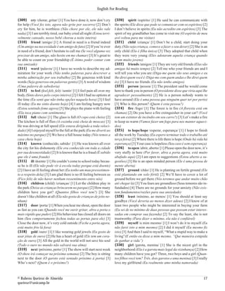 English For Reading


{309} cry /chorar, gritar/ [1] You have done it, now don’t cry          {320} spirit /espírito/ [1] He said he can communicate with
for help (Você fez isto, agora não grite por socorro) [2] Don’t         the spirits (Ele disse que pode se comunicar com os espíritos) [2]
cry for him, he is worthless (Não chore por ele, ele não vale           I don’t believe in spirits (Eu não acredito em espíritos) [3] The
nada) [3] I am terribly tired, our baby cried all night (Estou terri-   spirit of my grandfather has come to visit me (O espírito de meu
velmente cansado, nosso bebê chorou a noite inteira)                    avô voltou para me visitar)
{310} friend /amigo/ [1] A friend in need is a friend indeed            {321} child /criança/ [1] Don’t be a child, start doing your
(Um amigo na necessidade é um amigo de fato) [2] If you’re ever         duty (Não seja criança, comece a fazer o seu dever) [2] She is an
in need of a friend, don’t hesitate to call me (Se você alguma vez      only child (Ela é filha única) [3] They adopted that child when
precisar de um amigo, não hesite em me chamar) [3] It’s great to        they were very young (Eles adotaram aquela criança quando
be able to count on your friendship (É ótimo poder contar com           eram muito jovens)
sua amizade)                                                            {322} friends /amigos/ [1] They are very old friends (Elas são
{311} word /palavra/ [1] I have no words to describe my ad-             amigas há muito tempo) [2] Tell me who your friends are and I
miration for your work (Não tenho palavras para descrever a             will tell you who you are (Diga-me quem são seus amigos e eu
minha admiração por seu trabalho) [2] Be generous with kind             lhe direi quem você é /Diga-me com quem andas e lhe direi quem
words (Seja generoso em palavras gentis) [3] A word of wisdom           és) [3] I have no friends (Eu não tenho amigos)
(Uma palavra de sabedoria)                                              {323} person /pessoa/ [1] The president said he would come
{312} to feel (feel,felt, felt) /sentir/ [1] I feel pain all over my    here to thank you in person (O presidente disse que viria aqui lhe
body (Sinto dores pelo corpo inteiro) [2] I felt I had no options at    agradecer pessoalmente) [2] He is a person nobody wants to
the time (Eu senti que não tinha opções naquela hora) [3] I feel        have around (Ele é uma pessoa que ninguém quer ter por perto)
ill today (Eu me sinto doente hoje) [4] I am feeling hungry now         [3] Who is this person? (Quem é esta pessoa?)
(Estou sentindo fome agora) [5] She plays the piano with feeling        {324} fire /fogo/ [1] The forest is in fire (A floresta está em
(Ela toca piano com sentimento)                                         chamas) [2] Do you have a fire extinguisher in your car? (Você
{313} full /cheio/ [1] The glass is full (O copo está cheio) [2]        tem um extintor de incêndio em seu carro?) [3] Let’s make a fire
The kitchen is full of flies (A cozinha está cheia de moscas) [3]       to keep us warm (Vamos fazer um fogo para nos manter aqueci-
He was driving at full speed (Ele estava dirigindo a toda veloci-       dos)
dade) [4] I enjoyed myself to the full at the park (Eu me diverti ao    {325} to hope/hope /esperar, esperança/ [1] I hope to finish
máximo no parque) [5] We have a full house today (Nós temos a           all the work by Tuesday (Eu espero terminar todo o trabalho até
casa cheia hoje)                                                        terça feira) [2] Where there is life there is hope (Onde há vida há
{314} known /conhecido, sabido/ [1] He was known all over               esperança) [3] Your case is hopeless (Seu caso é sem esperança)
the city for his dishonesty (Ele era conhecido em toda a cidade         {326} to open /abrir, aberto/ [1] Please open the door now, it’s
por sua desonestidade) [2] It is known that he is a fraud (É sabido     very stuffy in here (Por favor, abra a porta agora, está muito
que ele é uma fraude)                                                   abafado aqui) [2] I am open to suggestions (Estou aberto a su-
{315} ill /doente/ [1] He couldn’t come to school today becau-          gestões) [3] He is an open minded person (Ele é uma pessoa de
se he is ill (Ele não pode vir à escola today porque está doente)       mente aberta)
[2] I have an ill feeling about her (Eu tenho um mau pressetimen-       {327} ground /chão/ [1] He is planting on fertile ground (Ele
to a respeito dela) [3] I am glad there is no ill feeling between us    está plantando em solo fértil) [2] We’ll have to cover a lot of
(Fico feliz de não haver nenhum ressentimento entre nós)                ground before we get there (Nós teremos que andar muito chão
{316} children (child) /crianças/ [1] Let the children play in          até chegar lá) [3] You fears are groundless (Seus temores são in-
the park (Deixe as crianças brincarem no parque) [2] How many           fundados) [4] There are no grounds for your anxiety (Não exis-
children have you got? (Quantos filhos você tem?) [3] She               tem fundamentos/razões para sua ansiedade)
doesn’t like children at all (Ela não gosta de crianças de jeito ne-    {328} least /mínimo, ao menos/ [1] You should at least say
nhum)                                                                   goodbye (Você deveria ao menos dizer adeus) [2] I know of at
{317} door /porta/ [1] When you hear me shout, open the door            least two people who might be interested in buying your farm
as fast as you can (Quando você me ouvir gritar, abra a porta o         (Eu sei de no mínimo de duas pessoas que possam estar interes-
mais rápido que puder) [2] His behaviour has closed all doors on        sadas em comprar sua fazenda) [2] To say the least, she is not
him (Seu comportamente fechou todas as portas para ele) [3]             trustworthy (Para dizer o mínimo, ela não é confiável)
Close the door now, it’s very cold outside (Feche a porta agora,        {329} myself /a mim mesmo/ [1] I won’t do it to myself (Eu
está muito frio lá fora)                                                não farei isto a mim mesmo) [2] I did it myself (Eu mesmo fiz
{318} gold /ouro/ [1] I like wearing gold jewels (Eu gosto de           isto) [3] And then I said to myself, “What a stupid way to make a
usar jóias de ouro) [2] He has a heart of gold (Ele tem um cora-        living”(E então eu disse a mim mesmo, “Que maneira estúpida
ção de ouro) [3] All the gold in the world will not save his soul       de ganhar a vida”)
(Todo o ouro no mundo não salvará sua alma)                             {330} girl /garota, menina/ [1] She is the nicest girl in the
{319} next /próximo, perto/ [1] The show will start next week           neighborhood (Ela é a garota mais legal da vizinhança) [2] How
(O show irá começar na próxima semana) [2] The boy is sitting           many children have you got? Three, two boys and a girl (Quan-
next to the door (O garoto está sentado próximo à porta) [3]            tos filhos você tem? Três, dois garotos e uma menina) [3] I really
Who’s next? (Quem é o próximo?)                                         love my girlfriend (Eu realmente amo minha namorada)



© Rubens Queiroz de Almeida                                                                                                             17
queiroz@unicamp.br
 
