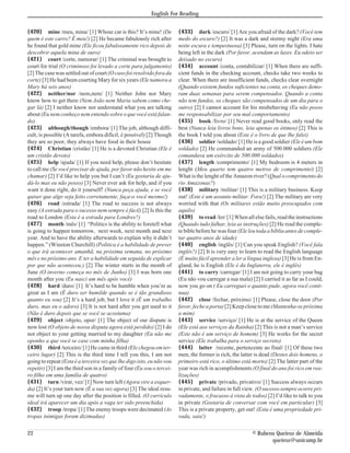 English For Reading


{420} mine /meu, mina/ [1] Whose car is this? It’s mine! (De            {433} dark /escuro/ [1] Are you afraid of the dark? (Você tem
quem é este carro? É meu!) [2] He became fabulously rich after          medo do escuro?) [2] It was a dark and stormy night (Era uma
he found that gold mine (Ele ficou fabulosamente rico depois de         noite escura e tempestuosa) [3] Please, turn on the lights. I hate
descobrir aquela mina de ouro)                                          being left in the dark (Por favor, acendam as luzes. Eu odeio ser
{421} court /corte, namorar/ [1] The criminal was brought to            deixado no escuro)
court for trial (O criminoso foi levado a corte para julgamento)        {434} account /conta, contabilizar/ [1] When there are suffi-
[2] The case was settled out of court (O caso foi resolvido fora da     cient funds in the checking account, checks take two weeks to
corte) [3] He had been courting Mary for six years (Ele namora a        clear. When there are insufficient funds, checks clear overnight
Mary há seis anos)                                                      (Quando existem fundos suficientes na conta, os cheques demo-
{422} neither/nor /nem,nem/ [1] Neither John nor Mary                   ram duas semanas para serem compensados. Quando a conta
know how to get there (Nem João nem Maria sabem como che-               não tem fundos, os cheques são compensados de um dia para o
gar lá) [2] I neither know nor understand what you are talking          outro) [2] I cannot account for his misbehaving (Eu não posso
about (Eu nem conheço nem entendo sobre o que você está falan-          me responsabilizar por seu mal comportamento)
do)                                                                     {435} book /livro/ [1] Never read good books, only read the
{423} although/though /embora/ [1] The job, although diffi-             best (Nunca leia livros bons, leia apenas os ótimos) [2] This is
cult, is possible (A tarefa, embora difícil, é possível) [2] Though     the book I told you about (Este é o livro de que lhe falei)
they are so poor, they always have food in their house                  {436} soldier /soldado/ [1] He is a good soldier (Ele é um bom
{424} Christian /cristão/ [1] He is a devoted Christian (Ele é          soldado) [2] He commanded an army of 500.000 soldiers (Ele
um cristão devoto)                                                      comandava um exército de 500.000 soldados)
{425} help /ajuda/ [1] If you need help, please don’t hesitate          {437} length /comprimento/ [1] My bedroom is 4 meters in
to call me (Se você precisar de ajuda, por favor não hesite em me       lenght (Meu quarto tem quatro metros de comprimento) [2]
chamar) [2] I’d like to help you but I can’t (Eu gostaria de aju-       What is the lenght of the Amazon river? (Qual o comprimento do
dá-lo mas eu não posso) [3] Never ever ask for help, and if you         rio Amazonas?)
want it done right, do it yourself! (Nunca peça ajuda, e se você        {438} military /militar/ [1] This is a military business. Keep
quiser que algo seja feito corretamente, faça-o você mesmo!)            out! (Este é um assunto militar. Fora!) [2] The military are very
{426} road /estrada/ [1] The road to success is not always              worried with that (Os militares estão muito preocupados com
easy (A estrada para o sucesso nem sempre é fácil) [2] Is this the      aquilo)
road to London (Esta é a estrada para Londres?)                         {439} to read /ler/ [1] When all else fails, read the instructions
{427} month /mês/ [1] “Politics is the ability to foretell what         (Quando tudo falhar, leia as instruções) [2] He read the comple-
is going to happen tomorrow, next week, next month and next             te bible before he was four (Ele leu toda a bíblia antes de comple-
year. And to have the ability afterwards to explain why it didn’t       tar quatro anos de idade)
happen.” (Winston Churchill) (Política é a habilidade de prever         {440} english /inglês/ [1] Can you speak English? (Você fala
o que irá acontecer amanhã, na próxima semana, no próximo               inglês?) [2] It is very easy to learn to read the English language
mês e no próximo ano. E ter a habilidade em seguida de explicar         (É muito fácil aprender a ler a língua inglesa) [3] He is from En-
por que não aconteceu.) [2] The winter starts in the month of           gland, he is English (Ele é da Inglaterra, ele é inglês)
June (O inverno começa no mês de Junho) [3] I was born one              {441} to carry /carregar/ [1] I am not going to carry your bag
month after you (Eu nasci um mês após você)                             (Eu não vou carregar a sua mala) [2] I carried it as far as I could,
{428} hard /duro/ [1] It’s hard to be humble when you’re as             now you go on ( Eu carreguei o quanto pude, agora você conti-
great as I am (É duro ser humilde quando se é tão grandioso             nua)
quanto eu sou) [2] It’s a hard job, but I love it (É um trabalho        {442} close /fechar, próximo/ [1] Please, close the door (Por
duro, mas eu o adoro) [3] It is not hard after you get used to it       favor, feche a porta) [2] Keep close to me (Mantenha-se próxima
(Não é duro depois que se você se acostuma)                             a mim)
{429} object /objeto, opor/ [1] The object of our dispute is            {443} service /serviço/ [1] He is at the service of the Queen
now lost (O objeto de nossa disputa agora está perdido) [2] I do        (Ele está aos serviços da Rainha) [2] This is not a man’s service
not object to your getting married to my daughter (Eu não me            (Este não é um serviço de homem) [3] He works for the secret
oponho a que você se case com minha filha)                              service (Ele trabalha para o serviço secreto)
{430} third /terceiro/ [1] He came in third (Ele chegou em ter-         {444} latter /recente, pertencente ao final/ [1] Of these two
ceiro lugar) [2] This is the third time I tell you this, I am not       men, the former is rich, the latter is dead (Destes dois homens, o
going to repeat (Esta é a terceira vez que lhe digo isto, eu não vou    primeiro está rico, o último está morto) [2] The latter part of the
repetir) [3] I am the third son in a family of four (Eu sou o tercei-   year was rich in acomplishments (O final do ano foi rico em rea-
ro filho em uma família de quatro)                                      lizações)
{431} turn /virar, vez/ [1] Now turn left (Agora vire a esquer-         {445} private /privado, privativo/ [1] Success always occurs
da) [2] It’s your turn now (É a sua vez agora) [3] The ideal resu-      in private, and failure in full view. (O sucesso sempre ocorre pri-
me will turn up one day after the position is filled. (O currículo      vadamente, o fracasso à vista de todos) [2] I’d like to talk to you
ideal irá aparecer um dia após a vaga ter sido preenchida)              in private (Gostaria de conversar com você em particular) [3]
{432} troop /tropa/ [1] The enemy troops were decimated (As             This is a private property, get out! (Esta é uma propriedade pri-
tropas inimigas foram dizimadas)                                        vada, saia!)

22                                                                                                         © Rubens Queiroz de Almeida
                                                                                                                  queiroz@unicamp.br
 