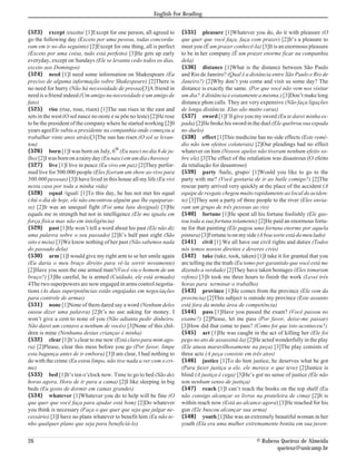 English For Reading


{523} except /exceto/ [1]Except for one person, all agreed to          {535} pleasure [1]Whatever you do, do it with pleasure (O
go the following day (Exceto por uma pessoa, todas concorda-           que quer que você faça, faça com prazer) [2]It’s a pleasure to
ram em ir no dia seguinte) [2]Except for one thing, all is perfect     meet you (É um prazer conhecê-la) [3]It is an enormous pleasure
(Exceto por uma coisa, tudo está perfeito) [3]He gets up early         to be in her company (É um prazer enorme ficar na companhia
everyday, except on Sundays (Ele se levanta cedo todos os dias,        dela)
exceto aos Domingos)                                                   {536} distance [1]What is the distance between São Paulo
{524} need [1]I need some information on Shakespeare (Eu               and Rio de Janeiro? (Qual é a distância entre São Paulo e Rio de
preciso de alguma informação sobre Shakespeare) [2]There is            Janeiro?) [2]Why don’t you come and visit us some day? The
no need for hurry (Não há necessidade de pressa)[3]A friend in         distance is exactly the same. (Por que você não vem nos visitar
need is a friend indeed (Um amigo na necessidade é um amigo de         um dia? A distância é exatamente a mesma.) [3]Don’t make long
fato)                                                                  distance phon calls. They are very expensive (Não faça ligações
{525} rise (rise, rose, risen) [1]The sun rises in the east and        de longa distância. Elas são muito caras)
sets in the west (O sol nasce no oeste e se põe no leste) [2]He rose   {537} sword [1]I’ll give you my sword (Eu te darei minha es-
to be the president of the company where he started working [2]0       pada) [2]He broke his sword in the duel (Ele quebrou sua espada
years ago(Ele subiu a presidente na companhia onde começou a           no duelo)
trabalhar vinte anos atrás)[3]The sun has risen (O sol se levan-       {538} effect [1]This medicine has no side effects (Este remé-
tou)                                                                   dio não tem efeitos colaterais) [2]Our pleadings had no effect
{526} born [1]I was born on July, 6th (Eu nasci no dia 6 de ju-        whatever on him (Nossos apelos não tiveram nenhum efeito so-
lho) [2]I was born on a rainy day (Eu nasci em um dia chuvoso)         bre ele) [3]The effect of the retaliation was disastrous (O efeito
{527} live [1]I live in peace (Eu vivo em paz) [2]They perfor-         da retaliação foi desastroso)
med live for 500.000 people (Eles fizeram um show ao vivo para         {539} party /baile, grupo/ [1]Would you like to go to the
500.000 pessoas) [3]I have lived in this house all my life (Eu vivi    party with me? (Você gostaria de ir ao baile comigo?) [2]The
nesta casa por toda a minha vida)                                      rescue party arrived very quickly at the place of the accident (A
{528} equal /igual/ [1]To this day, he has not met his equal           equipe de resgate chegou muito rapidamente ao local do aciden-
(Até o dia de hoje, ele não encontrou alguém que lhe equiparas-        te) [3]They sent a party of three people to the river (Eles envia-
se) [2]It was an unequal fight (Foi uma luta desigual) [3]He           ram um grupo de três pessoas ao rio)
equals me in strength but not in intelligence (Ele me iguala em        {540} fortune [1]He spent all his fortune foolishly (Ele gas-
força física mas não em inteligência)                                  tou toda a sua fortuna tolamente) [2]He paid an enormous fortu-
{529} past [1]He won’t tell a word about his past (Ele não diz         ne for that painting (Ele pagou uma fortuna enorme por aquela
uma palavra sobre o seu passado) [2]It’s half past eight (São          pintura) [3]Fortune is on my side (A boa sorte está do meu lado)
oito e meia) [3]We know nothing of her past (Não sabemos nada          {541} civil [1] We all have our civil rights and duties (Todos
do passado dela)                                                       nós temos nossos direitos e deveres civis)
{530} arm [1]I would give my right arm to se her smile again           {542} take (take, took, taken) [1]I take it for granted that you
(Eu daria o meu braço direito para vê-la sorrir novamente)             are telling me the truth (Eu tomo por garantido que você está me
[2]Have you seen the one armed man?(Você viu o homem de um             dizendo a verdade) [2]They have taken hostages (Eles tomaram
braço?) [3]Be careful, he is armed (Cuidado, ele está armado)          refens) [3]It took me three hours to finish the work (Levei três
4The two superpowers are now engaged in arms control negotia-          horas para terminar o trabalho)
tions (As duas superpotências estão engajadas em negociações           {543} province [1]He comes from the province (Ele vem da
para controle de armas)                                                provincia) [2]This subject is outside my province (Este assunto
{531} none [1]None of them dared say a word (Nenhum deles              está fora da minha área de competência)
ousou dizer uma palavra) [2]It’s no use asking for money. I            {544} pass [1]Have you passed the exam? (Você passou no
won’t give a cent to none of you (Não adianta pedir dinheiro.          exame?) [2]Please, let me pass (Por favor, deixe-me passar)
Não darei um centavo a nenhum de vocês) [3]None of this chil-          [3]How did that come to pass? (Como foi que isto aconteceu?)
dren is mine (Nenhuma destas crianças é minha)                         {545} act [1]He was caught in the act of killing her (Ele foi
{532} clear [1]It’s clear to me now (Está claro para mim ago-          pego no ato de assassiná-la) [2]He acted wonderfully in the play
ra) [2]Please, clear this mess before you go (Por favor, limpe         (Ele atuou maravilhosamente na peça) [3]The play consists of
esta bagunça antes de ir embora) [3]I am clear, I had nothing to       three acts (A peça consiste em três atos)
do with the crime (Eu estou limpo, não tive nada a ver com o cri-      {546} justice [1]To do him justice, he deserves what he got
me)                                                                    (Para fazer justiça a ele, ele merece o que teve) [2]Justice is
{533} bed [1]It’s ten o’clock now. Time to go to bed (São dez          blind (A justiça é cega) [3]He’s got no sense of justice (Ele não
horas agora. Hora de ir para a cama) [2]I like sleeping in big         tem nenhum senso de justiça)
beds (Eu gosto de dormir em camas grandes)                             {547} reach [1]I can’t reach the books on the top shelf (Eu
{534} whatever [1]Whatever you do to help will be fine (O              não consigo alcançar os livros na prateleira de cima) [2]It is
que quer que você faça para ajudar está bom) [2]Do whatever            within reach now (Está ao alcance agora) [3]He reached for his
you think is necessary (Faça o que quer que seja que julgar ne-        gun (Ele buscou alcançar sua arma)
cessário) [3]I have no plans whatever to benefit him (Eu não te-       {548} youth [1]She was an extremely beautiful woman in her
nho qualquer plano que seja para beneficiá-lo)                         youth (Ela era uma mulher extremamente bonita em sua juven-

26                                                                                                      © Rubens Queiroz de Almeida
                                                                                                               queiroz@unicamp.br
 