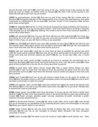 do país de onde você vem?) [2] I dont like living in the city, I prefer living in the country (Eu não
gosto de viver na cidade, eu prefiro morar no campo) [3] The USA is the richest country in the
world (Os EUA são o país mais rico do mundo)
{147} to part/part/parte, dividir/ [1] Give me my part of the money (Me dê a minha parte do
dinheiro) [2] He played a big part in the independence of his country (Ele desempenhou uma parte
importante na independência de seu país) [3] I will take no part in this conspiracy (Não tomarei
parte nesta conspiração)
{148} far /distante/ [1] How far is it from Campinas to Jaguariúna (Qual a distância de Campinas a
Jaguariúna?) [2] This is by far the stupidest answer I have ever heard (Esta é de longe a resposta
mais estúpida que já ouvi) [3] Keep walking, the school is not far from here (Continue andando, a
escola não é longe daqui)
{149} left /esquerda/ [1] Give me your left hand (Dê-me sua mão esquerda) [2] The house you
are looking for is the one on the left (A casa que você está procurando é aquela à esquerda) [3]
Right in front of you, on your left (Bem a frente, à sua esquerda)
{150} eye /olho/[1] Dont believe your eyes (Não acredite em seus olhos) [2] No eye will ever see
such beauty again (Olho algum jamais verá tal beleza novamente) [3] Shes got the most beautiful
eyes I have ever seen (Ela tem os olhos mais bonitos que já vi)
{151} soon /em breve/ [1] I need you to come back as soon as possible (Eu preciso que você
volte tão breve quanto possível) [2] How soon do you think well be able to be back? (Em quanto
tempo você acha que seremos capazes de voltar?) [3] No, no, its too soon (Não, não, é muito
cedo)
{152} to go (go, went, gone) /ir/ [1] I usually go to church on sundays (Eu normalmente vou à
igreja aos domingos) [2] I went there, but found nothing (Eu fui lá, mas não achei nada) [3] I have
gone to Paris to fight the in the war (Eu fui a Paris para lutar na guerra)
{153} to take (take, took, taken) /tomar, pegar/ [1] Take a sweet darling (Pegue um doce
querida) [2] It took me more than five days to finish the painting (Eu gastei mais de cinco dias
para terminar a pintura) [3] I have taken the shortest route to London (Eu peguei a rota mais curta
para Londres)
{154} each /cada/ [1] Each one of you will receive a book (Cada um de vocês irá receber um
livro) [2] Each envelope contains a gift (Cada envelope contém um presente) [3] Each one of them
has been cured (Cada um deles foi curado)
{155} just /apenas, justo, correto/ [1] I need just another ten dollars (Eu preciso de apenas mais
dez dólares) [2] It is not just to say that (Não é justo dizer isto) [3] This is just what I needed (Isto
é exatamente o que eu precisava)
{156} power /poder, força/ [1] I dont have the power to let you go (Eu não tenho o poder para
deixá-lo ir) [2] The USA is the most powerful nation in the world (Os EUA é o país mais poderoso do
mundo) [3] Power corrupts, absolute power corrupts absolutely (O poder corrompe, o poder
absoluto corrompe absolutamente)
{157} to name/name /nomear, nome/ [1] My name is John (Meu nome é John) [2] I was named
John as an homage to my grandfather (Eu fui chamado de John como uma homenagem a meu avô)
[3] Whats your name? (Qual é o seu nome?)
{158} death /morte/ [1] He had the most horrible of deaths (Ele teve uma morte das mais
horríveis) [2] No one has as yet managed to conquer death (Ninguém até hoje conseguiu
conquistar a morte)
{159} world /mundo/ [1] The world is ours (O mundo é nosso) [2] A world without war, thats
 