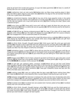 what we all want (Um mundo sem guerras, é o que nós todos queremos) [3] He lives in a world of
fantasy (Ele vive num mundo de fantasia)
{160} neither/nor /nem um nem outro/ [1] Neither John nor Mary know anything about it (Nem
João nem Maria sabem alguma coisa sobre isto) [2] Neither the dog nor the cat has been fed (Nem
o cão nem o gato foram alimentados)
{161} to mind/mind /importar, mente/ [1] He has one of the most powerful minds in the world
today (Ele tem uma das mentes mais poderosas no mundo hoje) [2] I dont mind what you think of
me (Eu não me importo com o que você pensa de mim) [3] Whos minding the shop? (Quem está
cuidando da loja?)
{162} once /uma vez/ [1] I have said it once and I will say it again (Já disse isto uma vez e vou
dizer novamente) [2] Once in a while (De vez em quando) [3] Tell him all once and for all (Conte a
ele de uma vez por todas)
{163} off [1] Off we go (Vamos embora/começar) [2] The town if five miles off (A cidade está
distante cinco milhas) [3] Turn the lights off (Apague as luzes) [4] Off with him (Leve-o embora)
[5] Their engagement is off (O casamento deles foi cancelado)
{164} among /entre/ [1] He was among the crowd (Ele estava entre a multidão) [2] He shared his
food among his friends (Ele repartiu sua comida entre seus amigos) [3] Choose one gift from
among these (Escolha um presente entre estes)
{165} to think (think, thought, thought) /pensar/ [1] I think youre right (Eu acho que você está
correto) [2] I thought it was a good idea then (Eu pensava que era uma boa idéia então) [3] I have
thought a lot about that idea of yours, but have come to no conclusion (Eu pensei muito sobre
aquela sua idéia mas não cheguei a nenhuma conclusão)
{166} who/whom /quem, a quem/ [1] To whom did you give the car keys? (A quem você deu as
chaves do carro?) [2] Who(m) did you talk to? (Comquem você conversou?) [3] Who do you think I
am? (Quem você pensa que sou?) [4] Do you know who you are talking to? (Você sabe com quem
está falando?)
{167} house /casa/ [1] Its nice to have a house to go back to (É bom ter uma casa para a qual
retornar) [2] My house has a nice garden (Minha casa tem um lindo jardim) [3] I bought my house
for R$ 40.000,00 (Eu comprei minha casa por R$ 40.000)
{168} to get (get, got, got(ten)) /obter, conseguir, ter/[1] Where did you get that card? (Onde
você conseguiu aquele cartão?) [2] I got there early in the morning (Eu cheguei lá de manhã bem
cedo) [3] Have you got you passport ready? (Você já tem o seu passaporte pronto?) [4] Have you
got any money? (Você tem algum dinheiro?) [5] I have got a beautiful house and two cars (Eu
tenho uma bela casa e dois carros)
{169} nothing /nada/ [1] I owe you nothing (Não lhe devo nada) [2] Theres nothing there (Não
tem nada lá) [3] Nothing is more beautiful than a sunset (Nada é mais bonito que o por do sol)
{170} between /entre/ [1] The television is between the sofa and the chair (A televisão está entre
o sofá e a cadeira) [2] The new house is between the church and the police station (A nova casa
está entre a igreja e a estação policial) [3] This is between you and me (Isto é entre você e eu)
{171} hundred /cem/ [1] A hundred men are outside (Cem homens estão lá fora) [2] A hundred
voices choir (Um coro de cem vozes)
{172} to think (think, thought, thought) /pensar, achar/ [1] I think you are the nicest person on
earth (Eu acho que você é a pessoa mais gentil da terra) [2] I thought it would work (Eu pensei
que fosse funcionar) [3] I have never thought you would have the courage to do that (Eu nunca
pensei que você tivesse a coragem de fazer aquilo)
 