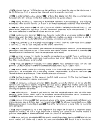 {247} either/or /ou, ou/ [1] Either John or Mary will have to go there (Ou John ou Mary terão que ir
lá) [2] Either you finish or you are fired (Ou você termina ou você é demitido)
{248} to order /encomendar, ordenar/ [1] I ordered two books from him (Eu encomendei dois
livros com ele) [2] I ordered him to shut up (Eu ordenei a ele que se calasse)
{249} history /história/ [1] The history of mankind (A história da humanidade) [2] I love studying
history (Eu adoro estudar história) [3] It is all in the history books (Está tudo nos livros de história)
{250} land /terra, aterrisar/ [1] The land of opportunity (A terra da oportunidadeaterrisar) [2] The
plane landed safely after the storm (O avião pousou em segurança após a tempestade) [3] Are
you going by land or by sea? (Você vai por terra ou por mar?)
{251} master/mestre, dominar/ [1] He is a fantastic master (Ele é um mestre fantástico) [2] It
takes many years to master the art of writing (Demora muitos anos para se dominar a arte de
escrever) [3] I am the master of the Universe (Eu sou o mestre do Universo)
{252} true /verdade/ [1] Is it true? (É verdade?) [2] You must know the truth (Você precisa saber
a verdade) [3] This is a true story (Esta é uma estória verdadeira)
{253} year /ano/ [1] This is my first year here (Este é o meu primeiro ano aqui) [2] Its been many
years since I last saw your mother (Fazem muitos anos desde a última vez em que vi sua mãe) [3]
Years of prosperity are coming (Anos de prosperidade estão vindo)
{254} sea /mar, oceano/ [1] I live by the sea (Eu moro próximo ao mar) [2] There is nothing more
beautiful than the sea (Não existe nada mais bonito do que o mar) [3] He is older than the Dead
Sea (Ele é mais velho que o mar morto)
{255} voice /voz/ [1] I hear voices (Eu ouço vozes) [2] She has a perfect voice (Ela tem uma voz
perfeita) [3] You must listen to the voice of reason (Você precisa ouvir a voz da razão)
{256} reason /razão/ [1] Do you have any reason to do that? (Você tem alguma razão para fazer
aquilo?) [2] Be reasonable. This is not going to work. (Seja razoável. Isto não irá funcionar) [3]
Thats the reason why I love you (Esta é a razão pela qual eu te amo)
{257} itself /a si mesmo/ [1] The baby cut itself (O bebê se cortou) [2] The dog itself saved its
master (O próprio cachorro salvou seu mestre)
{258} set /conjunto, configurar, arrumar/ [1] He bought a wonderful kitchen set for his wife (Ele
comprou um conjunto de cozinha magnifíco para sua esposa) [2] He has finished setting up the
computer (Ele terminou de configurar o computador) [3] You are a perfect set of idiots (Vocês são
um conjunto perfeito de idiotas)
{259} above /acima/ [1] Above all, you must not lose your temper (Acima de tudo, você não deve
perder a calma) [2] You should look at the sky above you (Você deveria olhar para o céu acima de
você) [3] The sun rose above the horizon (O sol subiu acima do horizonte)
{260} moment /momento/ [1] Wait a moment, where is the money you promised me? (Espere um
momento, onde está o dinheiro que você me prometeu?) [2] We all need moments of peace (Nós
todos precisamos de momentos de paz) [3] This is the right moment to jump (Este é o momento
certo para pular)
{261} empire /império/ [1] He is the emperor of this empire of evil (Ele é o imperador deste
império do mal) [2] He built a huge empire out of nothing (Ele construiu um enorme império a
partir do nada) [3] He is an empire builder (Ele é um construtor de impérios)
{262} round /redondo, arredondar/ [1] His head is round (Sua cabeça é redonda) [2] Where is the
round headed kid? (Onde está o garoto de cabeça arredondada) [3] Round it up to the higher
 