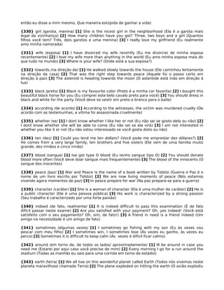então eu disse a mim mesmo, Que maneira estúpida de ganhar a vida)
{330} girl /garota, menina/ [1] She is the nicest girl in the neighborhood (Ela é a garota mais
legal da vizinhança) [2] How many children have you got? Three, two boys and a girl (Quantos
filhos você tem? Três, dois garotos e uma menina) [3] I really love my girlfriend (Eu realmente
amo minha namorada)
{331} wife /esposa/ [1] I have divorced my wife recently (Eu me divorciei de minha esposa
recentemente) [2] I love my wife more than anything in the world (Eu amo minha esposa mais do
que tudo no mundo) [3] Where is your wife? (Onde está a sua esposa?)
{332} towards /na direção de/ [1] He walked slowly towards the house (Ele caminhou lentamente
na direção da casa) [2] That was the right step towards peace (Aquele foi o passo certo em
direção à paz) [3] The asteroid is heading towards the moon (O asteróide está indo em direção à
lua)
{333} black /preto/ [1] Black is my favourite color (Preto é a minha cor favorita) [2] I bought this
beautiful black horse for you (Eu comprei este belo cavalo preto para você) [3] You should dress in
black and white for the party (Você deve se vestir em preto e branco para o baile)
{334} according /de acordo/ [1] According to the witnesses, the victim was murdered cruelly (De
acordo com as testemunhas, a vítima foi assassinada cruelmente)
{335} whether /se/ [1] I dont know whether I like her or not (Eu não sei se gosto dela ou não) [2]
I dont know whether she will be able to come (Eu não sei se ela virá) [3] I am not interested in
whether you like it or not (Eu não estou interessado se você gosta disto ou não)
{336} ten /dez/ [1] Could you lend me ten dollars? (Você pode me emprestar dez dólares?) [2]
He comes from a very large family, ten brothers and five sisters (Ele vem de uma família muito
grande, dez irmãos e cinco irmãs)
{337} blood /sangue/ [1] Ive got type O blood (Eu tenho sangue tipo O) [2] You should donate
blood more often (Você deve doar sangue mais frequentemente) [3] The blood of the innocents (O
sangue dos inocentes)
{338} peace /paz/ [1] War and Peace is the name of a book written by Tolstoi (Guerra e Paz é o
nome de um livro escrito por Tolstoi) [2] We are now living moments of peace (Nós estamos
vivendo agora momentos de paz) [3] In peace prepare for war (Na paz prepare-se para a guerra)
{339} character /caráter/ [1] She is a woman of character (Ela é uma mulher de caráter) [2] He is
a public character (Ele é uma pessoa pública) [3] His work is characterized by a strong passion
(Seu trabalho é caracterizado por uma forte paixão)
{340} indeed /de fato, realmente/ [1] It is indeed difficult to pass this examination (É de fato
difícil passar neste exame) [2] Are you satisfied with your payment? Oh, yes indeed! (Você está
satisfeito com o seu pagamento? Oh, sim, de fato!) [3] A friend in need is a friend indeed (Um
amigo na necessidade é um amigo de fato)
{341} sometimes /algumas vezes/ [1] I sometimes go fishing with my son (Eu às vezes vou
pescar com meu filho) [2] I sometimes win, I sometimes lose (Às vezes eu ganho, às vezes eu
perco) [3] Sometimes it is difficult to keep calm (Às vezes é difícil ficar calmo)
{342} around /em torno de, de todos os lados/ aproximadamente/ [1] Ill be around in case you
need me (Estarei por aqui caso você precise de mim) [2] Every morning I go for a run around the
stadium (Todas as manhãs eu saio para uma corrida em torno do estádio)
{343} earth /terra/ [1] We all live on this wonderful planet called Earth (Todos nós vivemos neste
planeta maravilhoso chamado Terra) [2] The plane exploded on hitting the earth (O avião explodiu
 