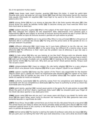 (Eu á me apaixonei muitas vezes)
{356} keep (keep, kept, kept) /manter, guardar/ [1] Keep this letter, it might be useful later
(Guarde esta carta, ela pode ser útil mais tarde) [2] I kept all that information secret (Eu mantive
toda aquela informação em segrêdo) [3] I have kept to my word to the end (Eu mantive minha
palavra até o fim)
{357} strong /forte/ [1] He is as strong as Hercules (Ele é tão forte quanto Hércules) [2] I like
strong drinks (Eu gosto de bebidas fortes) [3] To become strong you must exercise (Para ficar
forte você deve se exercitar)
{358} subject /assunto, sujeito/ [1] What is the subject of the test? (Qual é o assunto do teste?)
[2] They selected five subjects for the experiment (Eles selecionaram cinco pessoas para o
experimento) [3] He was subject to all kinds of tortures during the period he was in prison (Ele foi
sujeitado a todos os tipos de torturas durante o período em que esteve na prisão)
{359} prince /príncipe/ [1] My son is my prince (Meu filho é o meu príncipe) [2] He is the prince of
darkness (Ele é o príncipe das trevas) [3] The king and the prince were at the parade (O rei e o
príncipe estavam na parada)
{360} different /diferente/ [1] I dont know, but it sure looks different to me (Eu não sei, mas
certamente me parece diferente) [2] It is the same thing, but different (É a mesma coisa, só que
diferente) [3] The difference is that I dont see the problem now (A diferença é que não vejo o
problema agora)
{361} to look /olhar/ [1] Why are you looking at me like that? (Porque está me olhando deste
jeito?) [2] Can you look after my children tonight? (Você pode olhar minhas crianças hoje a noite?)
[3] Look out for thieves (Cuidado com os ladrões) [4] Im looking for Mr Smith (Estou procurando
pelo Senhor Smith) [5] You look sick. Why dont you go home? (Você parece doente. Porque você
não vai para casa?)
{362} religion/religião/ [1] I have no religion (Eu não tenho religião) [2] She is a very religious
person (Ela é uma pessoa muito religiosa) [3] What is your religion? (Qual é a sua religião?)
{363} captain /capitão/ [1] Some say the captain of the Titanic was responsible for the disaster
(Alguns dizem que o capitão do Titanic foi responsável pelo desastre) [2] The captain of my team
is a complete idiot (O capitão do meu time é um completo idiota) [3] The captain was killed in
battle (O capitão foi morto em batalha)
{364} authority /autoridade/ [1] His authority comes from his competence and dedication (Sua
autoridade vem de sua competência e dedicação) [2] You have no authority to arrest us (Você não
autoridade para nos prender)
{365} point /ponto, apontar/ [1] I scored seven points in the game (Eu fiz sete pontos no jogo) [2]
Whats the point of all this? (Qual o significado disto tudo?) [3] You shouldnt point your finger at
me (Você não deve apontar o seu dedo para mim)
{366} seven /sete/ [1] How old are you? I am seven years old (Qual a sua idade? Eu tenho sete
anos) [2] We spent seven years trying to discover the meaning of life (Nós gastamos sete anos
tentando descobrir o significado da vida)
{367} force /força, forçar/ [1] I cannot force you to love me (Eu não posso força-la a me amar) [2]
The armed forces are ready to attack (As forças armadas estão prontas para atacar) [3] The most
important political force in this country is the leftist party (A força política mais importante neste
país é o partido de esquerda)
{368} behind /atrás/ [1] The teacher is behing the table (O professor está atrás da mesa) [2] Why
did you park your car behing the tree? (Por que você estacionou o seu carro atrás da árvore?) [3]
 