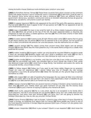 money bo build a house (Gasta-se muito dinheiro para construir uma casa)
{382} to form/form /formar, forma/ [1] These three countries form what is known as the continent
(Estes três países formam o que é conhecido como o continente) [2] A dark form could be seen in
the distance (Uma forma escura podia ser vista a distância) [3] There are different forms of
government: democracy, socialism, communism and so on (Existem diferentes formas de governo:
democracia, socialismo, comunismo e assim por diante)
{383} to appear /aparecer/ [1] He only appeared at the end of the party (Ele apareceu apenas no
final do baile) [2] What does it appear to be? (O que parece ser?) [3] The car appeared at last (O
carro finalmente apareceu)
{384} town /cidade/[1] This town is too small for both of us (Esta cidade é pequena demais para
nós dois) [2] When we arrived at the top of the hill, the town appeared below us (Quando nós
chegamos ao topo da colina, a cidade apareceu sob nós) [3] This is the best cinema in town (Este
é o melhor cinema da cidade)
{385} to seem /parecer/ [1] It seems to be all right (Parece estar certo) [2] It seems that its going
to get worse (Parece que vai piorar) [3] At first he seemed to be a nice person, but he turned out
to be a villain (Inicialmente ele pareceu ser uma boa pessoa, mas ele realmente era um vilão)
{386} ancient /antigo/ [1] This object comes from ancient times (Este objeto vem de tempos
antigos) [2] Ancient Rome was the most powerful city in the world (Roma antiga era a cidade mais
poderosa do mundo)
{387} matter /matéria/ [1] Inorganic matter can and should be recycled (Matéria inorgânica pode
e deve ser reciclada) [2] Whatthe matter with you? (Qual o problema com você) [3] For me it
doesnt matter whether you live or die (Para mim não interessa se você viver ou morrer)
{388} brother /irmão/ [1] He is my brother, and I like him a lot (Ele é meu irmão e eu gosto muito
dele) [2] You are brother and sister, you shouldnt fight so much (Vocês são irmão e irmã, vocês
não deveriam brigar tanto) [3] I come from a large family, five brothers and sisters (Eu venho de
uma grande família, cinco irmãos e irmãs)
{389} to follow /seguir/ [1] Follow me if you want to get home safely (Sigam-me se quiserem
chegar em casa em segurança) [2] I cannot follow your line of thought (Eu não consigo
acompanhar a sua linha de pensamento) [3] Follow the red dots on the ground (Siga os pontos
vermelhos no chão)
{390} able /capaz/ [1] I am able of speaking five languages (Eu sou capaz de falar cinco idiomas)
[2] You are better able to do the job than I am (Você é mais capacitado a fazer o trabalho do que
eu) [3] He is an able seaman (Ele é um homem do mar capaz)
{391} manner /maneira/ [1] There are several manners of doing it (Existem várias maneiras de se
fazer isto) [2] Didnt your mother teach you good manners? (A sua mãe não lhe ensinou boas
maneiras?) [3] Its just a manner of saying (É apenas uma maneira de dizer)
{392} short /curto, pequeno/ [1] He is a very short, but he is an exception in his family (Ele é
muito pequeno, mas ele é uma exceção em sua família) [2] Im sorry, but I am a little short of cash
(Desculpe-me, mas estou meio sem dinheiro) [3] I am sorry, but I am not going to shorten my
holidays (Desculpe-me, mas eu não vou encurtar minhas férias)
{393} France /França/ [1] When I get to Europe, I intend to stay a few days in France (Quando eu
chegar à Europa, eu pretendo ficar alguns dias na França) [2] Some people say France is one of
the most beautiful countries in Europe (Algumas pessoas dizem que a França é um dos países mais
bonitos da Europa)
{394} answer /responder/ [1] What is your answer? (Qual é a sua resposta?) [2] I dont know the
 