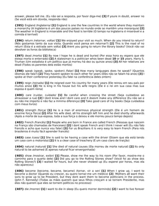 answer, please tell me. (Eu não sei a resposta, por favor diga-me) [3] If youre in doubt, answer no
(Se você está em dúvida, responda não)
{395} England /Inglaterra/ [1] England is one the few countries in the world where they maintain
a monarchy (A Inglaterra é um dos poucos países no mundo onde se mantêm uma monarquia) [2]
The weather in England is miserable and the food is terrible (O tempo na Inglaterra é miserável e a
comida é terrível)
{396} return /retornar, voltar/ [1] We enjoyed your visit so much. When do you intend to return?
(Nós gostamos tanto da sua visita. Quando você pensa em retornar?) [2] This is the road of no
return (Esta é a estrada sem volta) [3] Arent you going to return the library books? (Você não vai
devolver os livros da biblioteca)
{397} dead /morto/ [1] By now I hope he is dead and buried (Por essa hora eu espero que ele
esteja morto e enterrado) [2] A statesman is a politician whos been dead 10 or 15 years. Harry S.
Truman (Um estadista é um político que já morreu há dez ou quinze anos) [3] All her relatives are
dead (Todos os parentes dela estão mortos)
{398} speak (speak, spoke, spoken) /falar/ [1] How many languages does he speak? (Quantos
idiomas ele fala?) [2] They havent spoken to each other for years (Eles não se falam há anos) [3] I
spoke at their conference yesterday (Eu falei na conferência deles ontem)
{399} reign /reinado/ [1] He reigned over his country for many years (Ele reinou em seu país por
muitos anos) [2] He is king in his house but his wife reigns (Ele é o rei em sua casa mas sua
esposa é quem reina)
{400} care /cuidar, cuidado/ [1] Be careful when crossing the street (Seja cuidadoso ao
atravessar a rua) [2] I dont know and I dont care and it doesnt make any difference (Eu não sei e
eu não me importo e não faz a mínima diferença) [3] Take good care of my books (Seja cuidadosa
com meus livros)
{401} strength /força/ [1] He is a man of enormous physical strength (Ele é um homem de
enorme força física) [2] After his wife died, all his strength left him and he died shortly afterwards
(Após a morte de sua esposa, toda a sua força o deixou e ele morreu pouco tempo depois)
{402} French /francês/ [1] People who are born in France are called French (Pessoas que nascem
na França são chamadas de franceses) [2] I dont speak French and I think I never will (Eu não falo
francês e acho que nunca vou falar) [3] For us Brazilians it is very easy to learn French (Para nós
brasileiros é muito fácil aprender francês)
{403} case /caso/ [1] She is said to be having a case with the driver (Dizem que ela está tendo
um caso com o motorista) [2] It is a clear case of treachery (É um caso claro de traição)
{404} natural /natural/ [1] She died of natural causes (Ela morreu de morte natural) [2] Its only
natural to be ashamed (É apenas natural ficar envergonhada)
{405} show /mostrar, exibir/ [1] Please, show me the way to his room (Por favor, mostre-me o
caminho para o quarto dele) [2] Did you go to the Rolling Stones show? (Você foi ao show dos
Rolling Stones?) [3] I waited for hours, but she never showed up (Eu esperei por horas, mas ela
não apareceu)
{406} become (become, became, became) /tornar, vir a ser/ [1] When I grow up, I want to
become a doctor (Quando eu crescer, eu quero tornar-me um médico) [2] Mothers all want their
sons to grow up to be President, but they dont want them to become politicians in the process.
(John F. Kennedy) (Todas as mães querem que seus filhos cresçam e se tornem Presidente, mas
elas não querem que eles se tornem políticos no processo)
{407} die /morrer/ [1] I want to die in sleep (Eu quero morrer dormindo) [2] I want to live forever
 