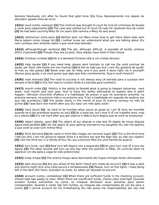 became fabulously rich after he found that gold mine (Ele ficou fabulosamente rico depois de
descobrir aquela mina de ouro)
{421} court /corte, namorar/ [1] The criminal was brought to court for trial (O criminoso foi levado
a corte para julgamento) [2] The case was settled out of court (O caso foi resolvido fora da corte)
[3] He had been courting Mary for six years (Ele namora a Mary há seis anos)
{422} neither/nor /nem,nem/ [1] Neither John nor Mary know how to get there (Nem João nem
Maria sabem como chegar lá) [2] I neither know nor understand what you are talking about (Eu
nem conheço nem entendo sobre o que você está falando)
{423} although/though /embora/ [1] The job, although difficult, is possible (A tarefa, embora
difícil, é possível) [2] Though they are so poor, they always have food in their house
{424} Christian /cristão/ [1] He is a devoted Christian (Ele é um cristão devoto)
{425} help /ajuda/ [1] If you need help, please dont hesitate to call me (Se você precisar de
ajuda, por favor não hesite em me chamar) [2] Id like to help you but I cant (Eu gostaria de ajudá-
lo mas eu não posso) [3] Never ever ask for help, and if you want it done right, do it yourself!
(Nunca peça ajuda, e se você quiser que algo seja feito corretamente, faça-o você mesmo!)
{426} road /estrada/ [1] The road to success is not always easy (A estrada para o sucesso nem
sempre é fácil) [2] Is this the road to London (Esta é a estrada para Londres?)
{427} month /mês/ [1] Politics is the ability to foretell what is going to happen tomorrow, next
week, next month and next year. And to have the ability afterwards to explain why it didnt
happen. (Winston Churchill) (Política é a habilidade de prever o que irá acontecer amanhã, na
próxima semana, no próximo mês e no próximo ano. E ter a habilidade em seguida de explicar por
que não aconteceu.) [2] The winter starts in the month of June (O inverno começa no mês de
Junho) [3] I was born one month after you (Eu nasci um mês após você)
{428} hard /duro/ [1] Its hard to be humble when youre as great as I am (É duro ser humilde
quando se é tão grandioso quanto eu sou) [2] Its a hard job, but I love it (É um trabalho duro, mas
eu o adoro) [3] It is not hard after you get used to it (Não é duro depois que se você se acostuma)
{429} object /objeto, opor/ [1] The object of our dispute is now lost (O objeto de nossa disputa
agora está perdido) [2] I do not object to your getting married to my daughter (Eu não me oponho
a que você se case com minha filha)
{430} third /terceiro/ [1] He came in third (Ele chegou em terceiro lugar) [2] This is the third time
I tell you this, I am not going to repeat (Esta é a terceira vez que lhe digo isto, eu não vou repetir)
[3] I am the third son in a family of four (Eu sou o terceiro filho em uma família de quatro)
{431} turn /virar, vez/ [1] Now turn left (Agora vire a esquerda) [2] Its your turn now (É a sua vez
agora) [3] The ideal resume will turn up one day after the position is filled. (O currículo ideal irá
aparecer um dia após a vaga ter sido preenchida)
{432} troop /tropa/ [1] The enemy troops were decimated (As tropas inimigas foram dizimadas)
{433} dark /escuro/ [1] Are you afraid of the dark? (Você tem medo do escuro?) [2] It was a dark
and stormy night (Era uma noite escura e tempestuosa) [3] Please, turn on the lights. I hate being
left in the dark (Por favor, acendam as luzes. Eu odeio ser deixado no escuro)
{434} account /conta, contabilizar/ [1] When there are sufficient funds in the checking account,
checks take two weeks to clear. When there are insufficient funds, checks clear overnight (Quando
existem fundos suficientes na conta, os cheques demoram duas semanas para serem
compensados. Quando a conta não tem fundos, os cheques são compensados de um dia para o
outro) [2] I cannot account for his misbehaving (Eu não posso me responsabilizar por seu mal
 