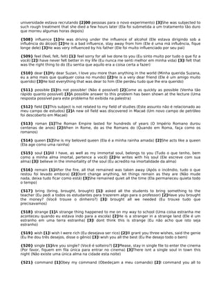 universidade estava recrutando [2]00 pessoas para o novo experimento) [3]She was subjected to
such rough treatment that she died a few hours later (Ela foi submetida a um tratamento tão duro
que morreu algumas horas depois)
{508} influence [1]He was driving under the influence of alcohol (Ele estava dirigindo sob a
influência do álcool) [2]He is a bad influence, stay away from him (Ele é uma má influência, fique
longe dele) [3]He was very influenced by his father (Ele foi muito influenciado por seu pai)
{509} feel (feel, felt, felt) [1]I feel sorry for all Ive done to you (Eu sinto muito por tudo o que fiz a
você) [2]I have never felt better in my life (Eu nunca me senti melhor em minha vida) [3]I felt that
was the right thing to do (Eu sentia que aquilo era a coisa certa a fazer)
{510} dear [1]My dear Suzan, I love you more than anything in the world (Minha querida Suzana,
eu a amo mais que qualquer coisa no mundo) [2]He is a very dear friend (Ele é um amigo muito
querido) [3]He lost everything that was dear to him (Ele perdeu tudo que lhe era querido)
{511} possible [1]Its not possible! (Não é possível) [2]Come as quickly as possible (Venha tão
rápido quanto possível) [3]A possible answer to this problem has been shown at the lecture (Uma
resposta possível para este problema foi exibida na palestra)
{512} field [1]This subject is not related to my field of studies (Este assunto não é relacionado ao
meu campo de estudos) [2]A new oil field was discovered in Macaé (Um novo campo de petróleo
foi descoberto em Macaé)
{513} roman [1]The Roman Empire lasted for hundreds of years (O Império Romano durou
centenas de anos) [2]When in Rome, do as the Romans do (Quando em Roma, faça como os
romanos)
{514} queen [1]She is my beloved queen (Ela é a minha rainha amada) [2]She acts like a queen
(Ela age como uma rainha)
{515} soul [1]All I have, as well as my immortal soul, belongs to you (Tudo o que tenho, bem
como a minha alma imortal, pertence a você) [2]He writes with his soul (Ele escreve com sua
alma) [3]I believe in the immortality of the soul (Eu acredito na imortalidade da alma)
{516} remain [1]After the fire, all that remained was taken away (Após o incêndio, tudo o que
restou foi levado embora) [2]Dont change anything, let things remain as they are (Não mude
nada, deixa tudo ficar como está) [3]She remained quiet all the time (Ela permaneceu quieta todo
o tempo)
{517} bring (bring, brought, brought) [1]I asked all the students to bring something to the
teacher (Eu pedi a todos os estudantes para trazerem algo para o professor) [2]Have you brought
the money? (Você trouxe o dinheiro?) [3]I brought all we needed (Eu trouxe tudo que
precisavamos)
{518} strange [1]A strange thing happened to me on my way to school (Uma coisa estranha me
aconteceu quando eu estava indo para a escola) [2]He is a stranger in a strange land (Ele é um
estranho em uma terra estranha) [3]I dont think this is strange (Eu não acho que isto seja
estranho)
{519} wish [1]I wish I were rich (Eu desejava ser rico) [2]Ill grant you three wishes, said the genie
(Eu lhe dou três desejos, disse o gênio) [3]I wish you all the best (Eu lhe desejo todo o bem)
{520} single [1]Are you single? (Você é solteiro?) [2]Please, stay in single file to enter the cinema
(Por favor, fiquem em fila única para entrar no cinema) [3]There isnt a single soul in town this
night (Não existe uma única alma na cidade esta noite)
{521} command [1]Obey my command (Obedeçam a meu comando) [2]I command you all to
 