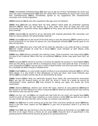 {550} immediately /imediatamente/ [1]I want you to get out of here immediately (Eu quero que
você saia daqui imediatamente) [2]I want all I asked done immediately (Eu quero tudo o que pedi
feito imediatamente) [3]She immediately agreed to my suggestions (Ela imediatamente
concordou com minhas sugestões)
{551} barbarian [1] He acts like a barbarian (Ele age como um bárbaro)
{552} forty [1]Could you please lend me forty dollars? (Você pode me emprestar quarenta
dólares?) [2]The place you are looking for is forty miles from here (O lugar que você está
procurando está a quarenta milhas daqui) [3]Hell be forty years old tomorrow (Ele fará quarenta
anos amanhã).
{553} imperial [1] He agreed to all our demands with imperial generosity (Ele concordou com
todos os nossos pedidos com generosidade imperial)
{554} sound [1]Listen to the sound of the birds (Ouça o som dos pássaros) [2]This seems to be a
sound proposition to me (Esta me parece ser uma proposição sensata) [3]It sounds good to me
(Isto me soa bem)
{555} union [1]I bless your union with all my heart (Eu abençôo a sua união de todo o coração)
[2]Union makes strength (A união faz a força) [3]Our union interests us both (Nossa união
interessa a ambos)
{556} easy [1]Anything is possible, but nothing is easy. (Tudo é possível, mas nada é fácil) [2]Its
not easy to be a teacher (Não é fácil ser um professor) [3]Easy comes, easy goes (Vem fácil, vai
fácil)
{557} success [1]The secret to success is sincerity (O segredo do sucesso é a sinceridade) [2]Do
what you like doing. Success will be a consequence (Faça o que você gosta de fazer. O sucesso é
uma consequência) [3]Her success was a result of determination and very hard work (Seu sucesso
foi o resultado de determinação e trabalho duro)
{558} bright [1]Mary is a very bright student (A Maria é uma estudante brilhante) [2]Turn off the
lights please, it is very bright in here (Desliguem as luzes por favor, está muito brilhante aqui
dentro) [3]It is a bright summer day (É um dia brilhante de verão)
{559} forward [1]His ideas are extremely forward (Suas idéias são extremamente avançadas)
[2]Do you see the forward button on the VCR? Ok, press it. (Você vê o botão de avanço do
videocassete? Certo, aperte-o) [3]I look forward to seeing you again (Eu anseio por vê-la
novamente)
{560} observe [1]Please, observe your words (Por favor, observe as suas palavras) [2]Observe
the houses on the left (Observe as casas à esquerda) [3] He observes everything but says nothing
(Ele observa tudo mas não diz nada)
{561} cut (cut, cut, cut) [1]Ive cut myself with that knife (Eu me cortei com aquela faca) [2]Be
careful or youll cut the rope (Seja cuidadoso ou você cortará a corda) [3]If you dont do as I say, Ill
cut your throat (Se você não fizer como eu digo, eu cortarei o seu pescoço)
{562} line [1]There is a line coming out of the box (Tem uma linha saindo da caixa) [2]Please,
stand in line (Por favor, fiquem em fila) [3]What is your line of business? (Qual é a sa linha de
negócios?)
{563} form [1]A star was forming in the sky (Uma estrela estava se formando no céu) [2]It took
the form of an angel (Tomou a forma de um anjo) [3]My favourite form of government is the
parliamentarism (Minha forma favorita de governo é o parlamentarismo)
 