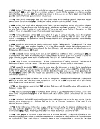 {564} similar [1]Can you think of a similar arrangement? (Você consegue pensar em um arranjo
semelhante?) [2]My wife and I have similar tastes in music (Minha esposa e eu temos gostos
semelhantes em música) [3]This pattern is similar to the ones we we have been studying (Este
padrão é semelhante ao que vinhamos estudando)
{565} later /mais tarde/ [1]Ill see you later (Vejo você mais tarde) [2]Better later than never
(Antes tarde do que nunca) [3]Ill talk to you later (Converso com você mais tarde)
{566} further /adicional, além, além do mais/ [1]In case you need any further information, please
let me know (Caso você necessite de informações adicionais, por favor me avise) [2]Its not safe to
go any further (Não é seguro ir mais além) [3]You must get some further information on this
subject (Você precisa obter mais informações sobre este assunto)
{567} various /diversos, vários/ [1]I can explain it to you in various ways (Eu posso lhe explicar
isto de várias maneiras) [2]I did not marry her for various reasons (Eu não me casei com ela por
várias razões) [3]He has commited various crimes when he was young (Ele cometeu vários crimes
quando era jovem)
{568} pound /libra (unidade de peso e monetária), bater/ [1]He weighs [1]50 pounds (Ele pesa
75kg) [2]His heart was pouding heavily in his chest (Seu coração estava batendo pesadamente
em seu peito) [3]Someone is pounding at the door (Alguém está batendo na porta) 4He owes me
50 pounds (Ele me deve 50 libras)
{569} bad (bad, worse, worst) /ruim, pior, o pior/ [1]He is a bad father (Ele é um mau pai) [2]She
is worse than John when it comes to playing volleyball (Ela é pior do que o João quando se trata de
jogar voleibol) [3]She is the worst student in the class (Ela é a pior estudante na sala)
{570} camp /campo, acampamento/ [1]I hate going camping (Odeio ir acampar) [2]You and I
belong to different political camps (Você e eu pertencemos a campos políticos diferentes)
{571} powerful /poderoso/ [1]We need a more powerful computer to make these calculations
(Nós precisamos de um computador mais poderoso para fazer estes cálculos) [2]The United States
is the most powerful country in the world (Os Estados Unidos são a nação mais poderosa do
mundo) [3]Be careful with him, he can be a powerful enemy (Seja cuidadoso com ele, ele pode ser
um inimigo poderoso)
{572} enter /entrar/ [1]Dont enter that place, its dangerous (Não entre naquele lugar, é perigoso)
[2]Enter at your own risk (Entre por sua própria conta e risco) [3]Dont let evil enter your heart
(Não deixe o mal entrar em seu coração)
{573} worship /adorar, reverenciar/ [1]I worship God above all things (Eu adoro a Deus acima de
todas as coisas) [2]
{574} instance /exemplo/ [1]For instance, think of me as your teacher (Por exemplo, pense em
mim como seu professor) [2]This is an instance of a bad choice (Isto é um exemplo de uma má
escolha)
{575} christian /cristão/ [2]I lead my life according to Christian teachings (Eu levo minha vida de
acordo com ensinamentos cristãos) [2]This is not a Christian behaviour (Este não é um
comportamento cristão)
{576} declare /declarar/ [1]I declare to you all that I am not guilty (Eu declaro a todos vocês que
não sou culpado) [2]What was the content of his declaration? (Qual foi o conteúdo de sua
declaração?) [3]Did you declare your love to her? (Você declarou o seu amor a ela?)
{577} chief [1]He is the chief of the tribe (Ele é o chefe da tribo) [2]My chief concern in this
matter is the possibility of retaliation (Minha principal preocupação neste assunto é a possibilidade
de retaliação) [3]The chief thing to remember here is your responsibility in the murder (A coisa
 