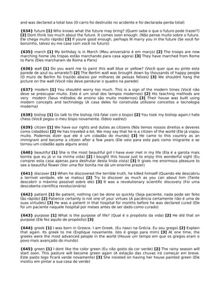 and was declared a total loss (O carro foi destruído no acidente e foi declarada perda total)
{634} future [1] Who knows what the future may bring? (Quem sabe o que o futuro pode trazer?)
[2] Dont think too much about the future. It comes soon enough. (Não pense muito sobre o futuro.
Ele chega muito rápido) [3] If youre good enough, perhaps Ill marry you in the future (Se você for
bonzinho, talvez eu me case com você no futuro)
{635} march [1] My birthday is in March (Meu aniversário é em março) [2] The troops are now
marching home (As tropas estão marchando para casa agora) [3] They have marched from Rome
to Paris (Eles marcharam de Roma a Paris)
{636} wall [1] Do you want me to paint this wall blue or yellow? (Você quer que eu pinte esta
parede de azul ou amarelo?) [2] The Berlim wall was brought down by thousands of happy people
(O muro de Berlim foi trazido abaixo por milhares de pessas felizes) [3] We shouldnt hang the
picture on the wall (Você não deve pendurar o quadro na parede)
{637} modern [1] You shouldnt worry too much. This is a sign of the modern times (Você não
deve se preocupar muito. Este é um sinal dos tempos modernos) [2] His teaching methods are
very modern (Seus métodos de ensino são muito modernos) [3] Their house was built using
modern concepts and technology (A casa deles foi construída utilizano conceitos e tecnologia
moderna)
{638} bishop [1] Go talk to the bishop (Vá falar com o bispo) [2] You took my bishop again.I hate
chess (Você pegou o meu bispo novamente. Odeio xadrez)
{639} citizen [1] We have our rights and duties as citizens (Nós temos nossos direitos e deveres
como cidadãos) [2] He has traveled a lot. We may say that he is a citizen of the world (Ele já viajou
muito. Podemos dizer que ele é um cidadão do mundo) [3] He came to this country as an
immigrant and become a citizen after a few years (Ele veio para este país como imigrante e se
tornou um cidadão após alguns anos)
{640} beautiful [1] She is the most beautiful girl I have ever met in my life (Ela é a garota mais
bonita que eu já vi na minha vida) [2] I bought this house just to enjoy this wonderful sight (Eu
comprei esta casa apenas para desfrutar desta linda vista) [3] It gives me enormous pleasure to
see a beautiful flower (Ver uma flor bonita me dá um enorme prazer)
{641} discover [1] When he discovered the terrible truth, he killed himself (Quando ele descobriu
a terrível verdade, ele se matou) [2] Try to discover as much as you can about him (Tente
descobrir o máximo possível sobre ele) [3] It was a revolutionary scientific discovery (Foi uma
descoberta científica revolucionária)
{642} patient [1] Be patient, nothing can be done so quickly (Seja paciente, nada pode ser feito
tão rápido) [2] Patience certainly is not one of your virtues (A paciência certamente não é uma de
suas virtudes) [3] He was a patient in that hospital for months before he was declared cured (Ele
foi um paciente naquele hospital por meses antes de ser dado como curado)
{643} purpose [1] What is the purpose of life? (Qual é o propósito da vida) [2] He did that on
purpose (Ele fez aquilo de propósito) [3]
{644} greek [1] I was born in Greece. I am Greek. (Eu nasci na Grécia. Eu sou grego) [2] Explain
that again. Its greek to me (Explique novamente. Isto é grego para mim) [3] At one time, the
greeks were the most advanced people in the world (Houve um tempo em que os gregos eram o
povo mais avançado do mundo)
{645} green [1] I dont like the color green (Eu não gosto da cor verde) [2] The rainy season will
start soon. This pasture will become green again (A estação das chuvas irá começar em breve.
Este pasto logo ficará verde novamente) [3] She insisted on having her house painted green (Ele
insistiu em pintar a sua casa de verde)
 