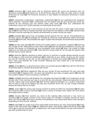 {646} american [1] I have never met an American before (Eu nunca me encontrei com um
Americano antes) [2] Dont blame me. Its the American way of life. (Não me culpe. Este é o modo
americano de vida) [3] The American economy is very healthy (A economia americana é muito
saudável)
{647} understand (understand, understood, understood) [1] Do you understand the situation?
(Você entende a situação?) [2] I understood from his speech that we were going back home (Eu
entendi de seu discurso que nós iríamos voltar para casa) [3] Have you understood the
implications of your act? (Você entendeu as implicações de seu ato?)
{648} evening [1]Ill go out in the evening. Its too hot now (Eu sairei à noite. Está muito quente
agora) [2] Are you free on Sunday evening? (Você está livre no sábado a noite?) [3] I greatly enjoy
the warm summer evenings (Eu aprecio enormemente as noites mornas de verão)
{649} probably [1] I dont know. Ill probably decide against him (Eu não sei. Provavelmente eu
decidirei contra ele) [2] Itll probably be finished by tomorrow (Provavelmente estará terminado
amanhã) [3] Johns late. Hes probably lost again (O João está atrasado. Provavelmente está perdido
novamente)
{650} lay (lay, laid, laid) [1] Who will lay the carpet? (Quem vai estender o tapete?) [2] Dont lay
your hands on her! (Não ponha as suas mãos nela!) [3] She has laid the foundations of a very just
society (Ela lançou as fundações de uma sociedade muito justa) [4] Now I lay myself to sleep
(Agora eu me deito para dormir) [5] I have laid this money aside for our old age (Eu separei este
dinheiro para a nossa velhice)
{651} attention [1] Pay attention to what I tell you or youll be in trouble (Preste atenção ao que
eu lhe digo ou você arrumará problemas) [2] In attention to your father, Ill lend you the money
you ask (Em atenção ao seu pai, eu lhe emprestarei o dinheiro que pede) [3] Attention please,
may I have your attention for a few minutes? (Atenção por favor, posso ter a sua atenção por
alguns minutos?)
{652} prince [1] He is a genuine prince (Ele é um príncipe genuíno) [2] They call him the prince
of darkness (Eles o chamam de príncipe das trevas)
{653} happen [1] What happened? Why are you crying? (O que aconteceu? Por que você está
chorando?) [2] It happens that I am busy now (Acontece que estou ocupado agora) [3] How did
the accident happen? (Como aconteceu o acidente?)
{654} cold [1] I dont like cold wheather (Eu não gosto de tempo frio) [2] I cant understand. It was
terribly cold in the morning and now it is very hot (Eu não entendo. Estava terrivelmente frio de
manhã e agora está muito quente) [3] After all that happened between us, I couldnt understand
why he was so cold to me (Depois de tudo que aconteceu entre nós, eu não consigo entender
porque ele estava tão frio comigo)
{655} victory [1] The victory was hard to achieve (A vitória foi difícil de conquistar) [2] My team
was victorious (Meu time foi vitorioso) [3] It was a victory of emotion over reason (Foi uma vitória
da emoção sobre a razão)
{656} mention [1] Dont mention my name at the meeting (Não mencione o meu nome no
encontro) [2] The simple mention of her name made him tremble (A simples menção do nome
dela o fez tremer) [3] There was a mention to Gutenberg in my history book (Havia uma menção a
Gutenberg no meu livro de história)
{657} ought [1] You ought to be more responsible (Você deveria ser mais responsável) [2] There
ought to be more buses after 5:00 pm (Deveriam haver mais ônibus depois das 5 da tarde) [3]
You ought to see for yourself what is happening in the house (Você deveria ver por você mesmo o
que está acontecendo na casa)
 