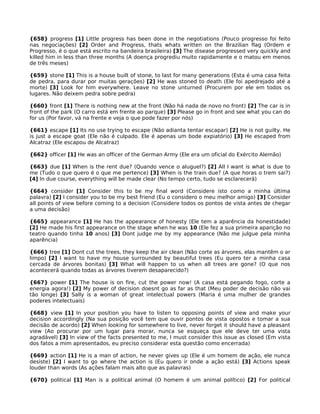 {658} progress [1] Little progress has been done in the negotiations (Pouco progresso foi feito
nas negociações) [2] Order and Progress, thats whats written on the Brazilian flag (Ordem e
Progresso, é o que está escrito na bandeira brasileira) [3] The disease progressed very quickly and
killed him in less than three months (A doença progrediu muito rapidamente e o matou em menos
de três meses)
{659} stone [1] This is a house built of stone, to last for many generations (Esta é uma casa feita
de pedra, para durar por muitas gerações) [2] He was stoned to death (Ele foi apedrejado até a
morte) [3] Look for him everywhere. Leave no stone unturned (Procurem por ele em todos os
lugares. Não deixem pedra sobre pedra)
{660} front [1] There is nothing new at the front (Não há nada de novo no front) [2] The car is in
front of the park (O carro está em frente ao parque) [3] Please go in front and see what you can do
for us (Por favor, vá na frente e veja o que pode fazer por nós)
{661} escape [1] Its no use trying to escape (Não adianta tentar escapar) [2] He is not guilty. He
is just a escape goat (Ele não é culpado. Ele é apenas um bode expiatório) [3] He escaped from
Alcatraz (Ele escapou de Alcatraz)
{662} officer [1] He was an officer of the German Army (Ele era um oficial do Exército Alemão)
{663} due [1] When is the rent due? (Quando vence o aluguel?) [2] All I want is what is due to
me (Tudo o que quero é o que me pertence) [3] When is the train due? (A que horas o trem sai?)
[4] In due course, everything will be made clear (No tempo certo, tudo se esclarecerá)
{664} consider [1] Consider this to be my final word (Considere isto como a minha última
palavra) [2] I consider you to be my best friend (Eu o considero o meu melhor amigo) [3] Consider
all points of view before coming to a decision (Considere todos os pontos de vista antes de chegar
a uma decisão)
{665} appearance [1] He has the appearance of honesty (Ele tem a aparência da honestidade)
[2] He made his first appearance on the stage when he was 10 (Ele fez a sua primeira aparição no
teatro quando tinha 10 anos) [3] Dont judge me by my appearance (Não me julgue pela minha
aparência)
{666} tree [1] Dont cut the trees, they keep the air clean (Não corte as árvores, elas mantêm o ar
limpo) [2] I want to have my house surrounded by beautiful trees (Eu quero ter a minha casa
cercada de árvores bonitas) [3] What will happen to us when all trees are gone? (O que nos
acontecerá quando todas as árvores tiverem desaparecido?)
{667} power [1] The house is on fire, cut the power now! (A casa está pegando fogo, corte a
energia agora!) [2] My power of decision doesnt go as far as that (Meu poder de decisão não vai
tão longe) [3] Sally is a woman of great intelectual powers (Maria é uma mulher de grandes
poderes intelectuais)
{668} view [1] In your position you have to listen to opposing points of view and make your
decision accordingly (Na sua posição você tem que ouvir pontos de vista opostos e tomar a sua
decisão de acordo) [2] When looking for somewhere to live, never forget it should have a pleasant
view (Ao procurar por um lugar para morar, nunca se esqueça que ele deve ter uma vista
agradável) [3] In view of the facts presented to me, I must consider this issue as closed (Em vista
dos fatos a mim apresentados, eu preciso considerar esta questão como encerrada)
{669} action [1] He is a man of action, he never gives up (Ele é um homem de ação, ele nunca
desiste) [2] I want to go where the action is (Eu quero ir onde a ação está) [3] Actions speak
louder than words (As ações falam mais alto que as palavras)
{670} political [1] Man is a political animal (O homem é um animal político) [2] For political
 