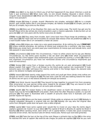 {720} duty [1] It is my duty to inform you of all that happened (É meu dever informar a você de
tudo o que aconteceu) [2] When duty calls, no one should disobey (Quando o dever chama,
ninguém deve desobedecer) [3] What are the duties of this new position? (Quais são os deveres
desta nova posição?)
{721} simple [1] Keep it simple, stupid! (Mantenha isto simples, estúpido!) [2] He is a simple
person, with simple habits (Ele é uma pessoa simples, de hábitos simples)[3] Its simple, just do as
tell you (É simples, faça como eu lhe disse)
{722} nine [1] Nine out of ten Brazilian film stars use the same soap. The tenth has got one for
herself (Nove entre dez atrizes de cinema brasileiro usam o mesmo sabonete. A décima tem um só
para ela) [2] I am nine years old (Eu tenho nove anos de idade)
{723} trouble [1] Stay away from trouble, dont come back here (Fique longe de problemas, não
volte aqui) [2] Her heart was full of troubles (O coração dela estava cheio de problemas) [3] He is
a real trouble-maker (Ele é um verdadeiro criador de casos)
{724} unless [1] Unless you make me a very good proposition, Ill do nothing for you h78987487
[2] Unless ordered otherwise, do nothing (A menos que ordenem-lhe o contrário, não faça nada)
[3] Unless you study hard, you wont pass your examinations (A menos que você estude duro, você
não passará m seus exames)
{725} circumstance [1] Under the circumstances, I have no other choice but to say yes (Nestas
circunstâncias, eu não tenho outra escolha a não ser dizer sim) [2] Under what circumstances
exactly did the crime happen (Sob exatamente quais circunstâncias ocorreu o crime) [3] There is
one important circumstance you have not mentioned (Existe uma circunstância importante que
você nã mencionou)
{726} foreign [1] I come from a foreign country (Eu venho de um país estrangeiro) [2] Could
please explain that again? This is all foreign to me (Você pode explicar isto novamente? É tudo
estranho para mim) [3] I will leave this country and enlist in the foreign legion (Eu deixarei este
país e me alistarei na legião estrangeira)
{727} toward [1] Walk twenty miles toward the north and youll get there (Ande vinte milhas em
direção ao norte e você chegará lá) [2] The last time I saw her she was walking toward the ocean
(A última vez em que a vi ela estava andando em direção ao oceano)
{728} bind (bind, bound, bound) [1] They bound his legs together to prevent him from escaping
(Eles amarraram as suas pernas juntas para impedi-lo de escapar) [2] They are bound to each
other by friendship (Eles são ligados um ao outro pela amizade)
{729} wealth [1] The United States is the wealthiest nation on Earth (Os Estados Unidos é a
nação mais rica da Terra) [2] Wealth and power, thats what hes after (Riqueza e poder, é o que ele
procura) [3] This book is illustrated with a wealth of pictures (Este livro é ilustrado com uma
grande riqueza de figuras)
{730} original [1] Where are the book originals? (Onde estão os originais do livro?) [2] Nobody is
original nowadays (Ninguém é original hoje em dia) [3] Nobody can say who the original idea
came from (Ninguém pode dizer de quem veio a idéia original)
{731} capital [1] I have some capital and I would like to invest on your idea (Eu tenho algum
capital e gostaria de investir na sua idéia) [2] The capital of Brazil is Brazilia (A capital do Brasil é
Brasília) [3] When sending email, dont write it all in capital letters. It looks like youre screaming
(Quando enviar email, não escreva tudo em letras maiúsculas. Parece que você está gritando)
{732} rank [1] Take the taxi at the top of the rank (Pegue o primeiro táxi na fila) [2] In the army
he reached the rank of captain (No exército ele chegou ao posto de capitão) [3] How do you rank
 