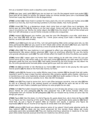 him as a novelist? (Como você o classifica como novelista?)
{733} pay (pay, paid, paid) [1] Ill pay you as soon as I can (Eu lhe pagarei assim que puder) [2] I
have paid all my debts to society (Eu paguei todas as minhas dívidas para com a sociedade) [3]
Tomorrow is pay day (Amanhã é o dia do pagamento)
{734} London [1] I have lived in London for many years (Eu vivi em Londres por muitos anos) [2]
London is a nice city, but much too big (Londres é uma boa cidade, mas muito grande)
{735} street [1] This is a dangerous street, dont come here at night (Esta rua é perigosa, não
venha aqui de noite) [2] My house is on the next street. Come and visit me some day (A minha
casa é na próxima rua. Venha me visitar algum dia) [3] Cross the street in front of the school and
then turn left (Atravesse a rua em frente à escola e então vire a esquerda)
{736} respect [1] Respect you mother, you owe her your life (Respeite a sua mãe, você deve a
ela a sua vida) [2] With all due respect Sir, I think youre wrong (Com todo o devido respeito
Senhor, eu acho que está errado)
{737} count [1] Count me out on this, I am not participating (Não conte comigo para isto, eu não
estou participando) [2] Can you count to ten? (Você sabe contar até dez?) [3] Have you read the
book The Count of Monte Cristo? (Você leu o livro O Conde de Monte Cristo?)
{738} affect [1] This new medicine is not supposed to affect you adversely (Este novo remédio
supostamente não possui efeitos adversos) [2] I have an enormous affection for you (Eu tenho
uma grande afeição por você) [3] The cold climate affect his health (O clima frio afetou sua saúde)
{739} honor [1] I swear upon my honor that I have nothing to do with this crime (Eu juro por
minha honra que eu não tenho nada a ver com este crime) [2] Nobody can take away your honor
(Ninguém pode lhe tirar sua honra) [3] I feel highly honored by the kind things you say about me
(Eu me sinto grandemente honrado pelas coisas gentis que você diz sobre mim)
{740} die [1] Surrender or die (Renda-se ou morra) [2] I dont want to die young (Eu não quero
morrer jovem) [3] He died on the front (Ele morreu no front)
{741} castle [1] My house is my castle (Minha casa é meu castelo) [2] He bought that old castle,
restored it and it is now a major touristic attraction (Ele comprou aquele velho castelo, reformou-o
e transformou-o em uma importante atração turística) [3] Dont build castles in the air. They have
no foundations (Não construa castelos no ar. Eles não têm fundação)
{742} vain [1] They tried to revive him, but in vain (Eles tentaram revivê-lo, mas em vão) [2] Hes
as vain as a peacock (Ele é tão vaidoso quanto um pavão) [3] All the work we did on the new
project was in vain (Todo o trabalho que fizemos no novo projeto foi em vão)
{743} inch [1] The bullet missed his heart for barely an inch (A bala não atingiu o seu coração por
pouco menos de uma polegada) [2] My new computer has a 17 inches monitor (Meu novo
computador tem um monitor de 17 polegadas) [3] The car missed me by inches (O carro não me
atingiu por pouco)
{744} figure [1] I like this book, it is full of figures (Eu gosto deste livro, ele é cheio de figuras) [2]
Try to figure out the meaning of this word (Tente deduzir o significado desta palavra) [3] Never
mind that, its just a figure of speech (Não se importe com aquilo, é apenas uma figura de
expressão) [4] He has an income of six figures (A renda dele é de seis dígitos)
{745} advance [1] Could you please advance some of my salary? (Você pode adiantar parte de
meu salário?) [2] His ideas are too much advanced for this society (Suas idéias são muito
avançadas para esta sociedade) [3] They are making enormous advances in medicine in the last
years (Eles estão fazendo avanços enormes em medicina nos últimos anos)
 