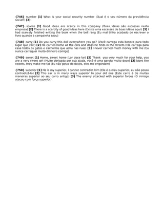 {746} number [1] What is your social security number (Qual é o seu número da previdência
social?) [2]
{747} scarce [1] Good ideas are scarce in this company (Boas idéias são escassas nesta
empresa) [2] There is a scarcity of good ideas here (Existe uma escassez de boas idéias aqui) [3] I
had scarcely finished writing the book when the bell rang (Eu mal tinha acabado de escrever o
livro quando a campainha soou)
{748} carry [1] Do you carry this doll everywhere you go? (Você carrega esta boneca para todo
lugar que vai?) [2] He carries home all the cats and dogs he finds in the streets (Ele carrega para
casa todos os gatos e cachorros que acha nas ruas) [3] I never carried much money with me (Eu
nunca carreguei muito dinheiro comigo)
{749} sweet [1] Home, sweet home (Lar doce lar) [2] Thank you very much for your help, you
are a very sweet girl (Muito obrigada por sua ajuda, você é uma garota muito doce) [3] Idont like
sweets, they make me fat (Eu não gosto de doces, eles me engordam)
{750} superior [1] He is my superior, I cannot contradict him (Ele é o meu superior, eu não posso
contradizê-lo) [2] This car is in many ways superior to your old one (Este carro é de muitas
maneiras superior ao seu carro antigo) [3] The enemy attacked with superior forces (O inimigo
atacou com força superior)
 