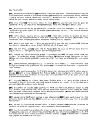 aqui novamente)
{46} would /futuro condicional/ [1] I would go to Rio this weekend if I had the money (Eu iria para
o Rio este final de semana se eu tivesse dinheiro) [2] I would have studied harder if I had had time
(Eu teria estudado mais se tivesse tido tempo) [3] I would have told her before if I had known
before (Eu teria contado a ela antes se eu tivesse sabido antes)
{47} more /mais/ [1] Tell me more (Conte-me mais) [2] I like you more and more (Eu gosto de
você mais e mais) [3] She is more intelligent than you (Ela é mais inteligente do que você)
{48} will /futuro/ [1] I will tell you all the truth (Eu irei lhe contar toda a verdade) [2] I will do it if I
can (Eu farei isto se eu puder) [3] Will you be so kind as to open the door? (Você poderia ser gentil
e abrir a porta?)
{49} some /algum, alguma, alguns, algumas/[1] I need some money (Eu preciso de algum
dinheiro) [2] We have some books at home (Nós temos alguns livros em casa) [3] We need some
information about you (Nós precisamos de alguma informação a seu respeito)
{50} what /o que, quais são/ [1] What are you doing? (O que você está fazendo?) [2] What are
their names? (Quais são os nomes deles?) [3] What is this? (O que é isto?)
{51} into /em direção de/ [1] Come into the house (Entre na casa) [2] Thrown it into the river
(Jogue-o no rio) [3] Dont get into trouble (Não arrume problemas)
{52} to have /ter, possuir/[1] I have a book (Eu tenho um livro) [2] You have a book (Você tem
um livro) [3] He/She has a book (Ele/Ela têm um livro) [4] We have a book (Nós temos um livro)
[5] You have many books (Vocês têm muitos livros) [6] They have lots of books (Eles têm muitos
livros)
{53} can/could /poder, ser capaz de/ [1] I can swim (Eu posso nadar) [2] I could swim when I was
younger (Eu podia nadar quando era mais jovem) [3] I can speak five languages (Eu posso falar
cinco idiomas)
{54} than/do que (comparações) [1] A BMW is better than a Omega (Um BMW é melhor que um
Omega) [2] John is more intelligent than Richard (João é mais inteligente que Ricardo) [3] Its
better to live a day as a lion than a thousand as a sheep (É melhor viver um dia como um leão do
que mil como um carneiro)
{55} out /fora/ [1] Get out of here! (Saia daqui!) [2] Mrs Smith is out, would you like to leave a
message? (A Senhora Smith não está, você gostaria de deixar um recado) [3] We dont like going
out much (Nós não gostamos muito de sair)
{56} then/então, em seguida, após/ [1] First, you finish your homework, then you can go out and
play (Primeiro, você termina o seu dever de casa, então você pode sair e brincar) [2] We visited
Paris and then London (Nós visitamos Paris e em seguida Londres) [3] We were living in Rome
then (Nós estávamos vivendo em Roma então)
{57} up /para cima/ [1] The ball went up (A bola foi para cima) [2] He gets up at six everyday (Ele
se levanta às seis todos os dias) [3] Whatever goes up comes down some day (Tudo o que sobe
desce um dia)
{58} its /seu/ [1] Give the dog its bone (Dê ao cachorro o seu osso) [2] I dont like this house, its
garden is too small (Eu não gosto desta casa, o seu jardim é muito pequeno)
{59} man /homem/ [1] Its a small step for a man, but a giant leap for manking (Neil Armstrong) (É
um pequeno passo para um homem mas um grande salto para a humanidade) [2] He was the first
man to step on the moon (Ele foi o primeiro homem a pisar na lua) [3] Thats the man I saw at the
boat (Aquele é o homem que vi no bote)
 