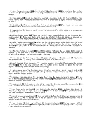 {60} time /tempo, momento/ [1] What time is it? (Que horas são?) [2] Its time to go (Está na hora
de ir embora) [3] The good old times are long gone (Os bons velhos tempos se acabaram há muito
tempo)
{61} now /agora/ [1] Now is the right time (Agora é o momento certo) [2] You must tell me now,
where are you from? (Você precisa me dizer agora, de onde você é) [3] Its now or never (É agora
ou nunca)
{62} two /dois/ [1] Two and two are four (Dois e dois são quatro) [2] Two hours from now, meet
me at the station (Daqui a duas horas encontre-me na estação)
{63} upon /sobre/ [1] Upon my word, I swear this is the truth (Por minha palavra, eu juro que esta
é a verdade)
{64} these /estes, estas/ [1] These are the books you ordered (Estes são os livros que você
encomendou) [2] These are ducks and those are chicken (Estes são gansos e aquelas são
galinhas) [3] These are your documents, right? (Estes são os seus documentos, certo?)
{65} after /depois, em seguida/ [1] After you kiss me, Ill tell you a secret (Após você me beijar,
eu lhe contarei um segredo) [2] I dont know what I did after the show (Eu não sei o que fiz após o
show) [3] Do you prefer to talk before or after lunch? (Você prefere conversar antes ou depois do
almoço?)
{66} footnote /notas de rodapé/ [1] I dont like reading footnotes (Eu não gosto de ler notas de
rodapé) [2] You dont have to read the footnotes, concentrate on the main text (Você não tem que
ler as notas de rodapé, concentre-se no texto principal)
{67} may /poder/ [1] That may or may not happen (Isto pode ou não acontecer) [2] May I come
in? (Posso entrar?) [3] He may have killed her (Ele pode tê-la assassinado)
{68} only /apenas, único, somente/ [1] I can give you only one dollar (Eu posso dar-lhe apenas
um dólar) [2] This is the only help I can offer you (Este é o único auxílio que posso lhe oferecer)
[3] You are my only friend (Você é o meu único amigo)
{69} other /outro, outra/ [1] This is the other side of the story (Este é o outro lado da estória) [2]
The other boy is coming in a moment (O outro garoto está vindo em breve) [3] Where is the other
boy? (Onde está o outro garoto?)
{70} see /ver (see, saw, seen) [1] I see you clearly now (Eu o vejo claramente agora) [2] I saw
you at the movies yesterday (Eu o vi no cinema ontem) [3] I have seen many like you in my life (Já
vi muitos como você na minha vida)
{71} such /tão/ [1] He is such an interesting person (Ele é uma pessoa tão interessante) [2] I
have never heard such nonsense (Eu nunca ouvi tal absurdo)
{72} do /fazer, verbo auxiliar/ [1] Dont do that! (Não faça isto) [2] Do as I say, dont do as I do
(Faça o que digo mas não faça o que eu faço) [3] Its done! (Está feito) [4] Do you like bananas?
Yes, I do. (Você gosta de bananas? Sim, eu gosto)
{73} great (grande, maravilhoso) [1] He is a great friend of my family (Ele é um grande amigo da
minha família) [2] We had a great time in Rio last weekend (Nós tivemos um maravilhoso final de
semana no Rio no último final de semana)
{74} very /muito/ [1] He is very intelligent (Ele é muito inteligente) [2] The test was very difficult
(O teste estava muito difícil) [3] Climbing the Everest is a very hard enterprise (Escalar o Evereste
é uma empreitada muito difícil)
 