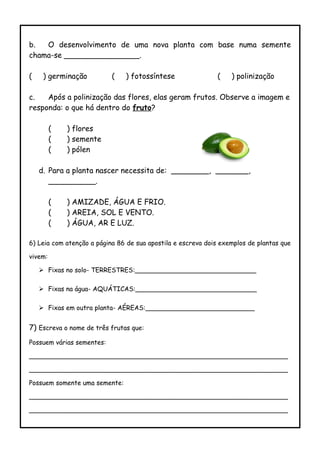b. O desenvolvimento de uma nova planta com base numa semente
chama-se ________________.
( ) germinação ( ) fotossíntese ( ) polinização
c. Após a polinização das flores, elas geram frutos. Observe a imagem e
responda: o que há dentro do fruto?
( ) flores
( ) semente
( ) pólen
d. Para a planta nascer necessita de: ________, _______,
__________.
( ) AMIZADE, ÁGUA E FRIO.
( ) AREIA, SOL E VENTO.
( ) ÁGUA, AR E LUZ.
6) Leia com atenção a página 86 de sua apostila e escreva dois exemplos de plantas que
vivem:
 Fixas no solo- TERRESTRES:______________________________
 Fixas na água- AQUÁTICAS:______________________________
 Fixas em outra planta- AÉREAS:___________________________
7) Escreva o nome de três frutas que:
Possuem várias sementes:
________________________________________________________________
________________________________________________________________
Possuem somente uma semente:
________________________________________________________________
________________________________________________________________
 