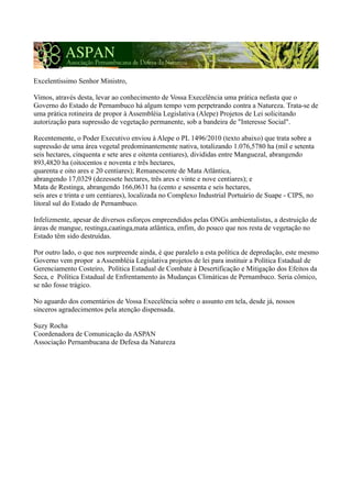 Excelentíssimo Senhor Ministro,

Vimos, através desta, levar ao conhecimento de Vossa Execelência uma prática nefasta que o
Governo do Estado de Pernambuco há algum tempo vem perpetrando contra a Natureza. Trata-se de
uma prática rotineira de propor à Assembléia Legislativa (Alepe) Projetos de Lei solicitando
autorização para supressão de vegetação permanente, sob a bandeira de "Interesse Social".

Recentemente, o Poder Executivo enviou à Alepe o PL 1496/2010 (texto abaixo) que trata sobre a
supressão de uma área vegetal predominantemente nativa, totalizando 1.076,5780 ha (mil e setenta
seis hectares, cinquenta e sete ares e oitenta centiares), divididas entre Manguezal, abrangendo
893,4820 ha (oitocentos e noventa e três hectares,
quarenta e oito ares e 20 centiares); Remanescente de Mata Atlântica,
abrangendo 17,0329 (dezessete hectares, três ares e vinte e nove centiares); e
Mata de Restinga, abrangendo 166,0631 ha (cento e sessenta e seis hectares,
seis ares e trinta e um centiares), localizada no Complexo Industrial Portuário de Suape - CIPS, no
litoral sul do Estado de Pernambuco.

Infelizmente, apesar de diversos esforços empreendidos pelas ONGs ambientalistas, a destruição de
áreas de mangue, restinga,caatinga,mata atlântica, enfim, do pouco que nos resta de vegetação no
Estado têm sido destruídas.

Por outro lado, o que nos surpreende ainda, é que paralelo a esta política de depredação, este mesmo
Governo vem propor a Assembléia Legislativa projetos de lei para instituir a Política Estadual de
Gerenciamento Costeiro, Política Estadual de Combate à Desertificação e Mitigação dos Efeitos da
Seca, e Política Estadual de Enfrentamento às Mudanças Climáticas de Pernambuco. Seria cômico,
se não fosse trágico.

No aguardo dos comentários de Vossa Execelência sobre o assunto em tela, desde já, nossos
sinceros agradecimentos pela atenção dispensada.

Suzy Rocha
Coordenadora de Comunicação da ASPAN
Associação Pernambucana de Defesa da Natureza
 