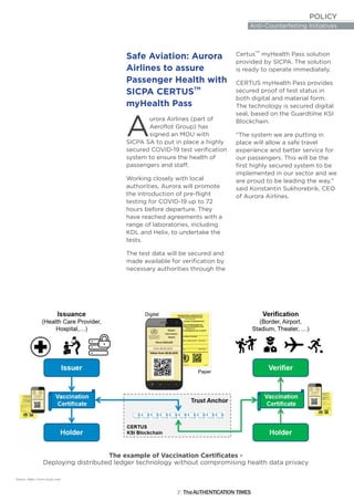POLICY
Anti-Counterfeiting Initiatives
7
Safe Aviation: Aurora
Airlines to assure
Passenger Health with
TM
SICPA CERTUS
myHealth Pass
urora Airlines (part of
AAeroflot Group) has
signed an MOU with
SICPA SA to put in place a highly
secured COVID-19 test verification
system to ensure the health of
passengers and staff.
Working closely with local
authorities, Aurora will promote
the introduction of pre-flight
testing for COVID-19 up to 72
hours before departure. They
have reached agreements with a
range of laboratories, including
KDL and Helix, to undertake the
tests.
The test data will be secured and
made available for verification by
necessary authorities through the
TM
Certus myHealth Pass solution
provided by SICPA. The solution
is ready to operate immediately.
CERTUS myHealth Pass provides
secured proof of test status in
both digital and material form.
The technology is secured digital
seal, based on the Guardtime KSI
Blockchain.
"The system we are putting in
place will allow a safe travel
experience and better service for
our passengers. This will be the
first highly secured system to be
implemented in our sector and we
are proud to be leading the way,"
said Konstantin Sukhorebrik, CEO
of Aurora Airlines.
Source: https://www.sicpa.com/
The example of Vaccination Certificates -
Deploying distributed ledger technology without compromising health data privacy
The THENTICATION TIMESAU
 