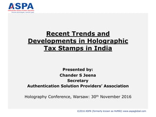 ©2016 ASPA (formerly known as HoMAI) www.aspaglobal.com
Recent Trends and
Developments in Holographic
Tax Stamps in India
Presented by:
Chander S Jeena
Secretary
Authentication Solution Providers’ Association
Holography Conference, Warsaw: 30th November 2016
 