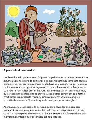 A parábola do semeador
Um lavrador saiu para semear. Enquanto espalhava as sementes pelo campo,
algumas caíram à beira do caminho, e as aves vieram e as comeram. Outras
sementes caíram em solo rochoso e, não havendo muita terra, germinaram
rapidamente, mas as plantas logo murcharam sob o calor do sol e secaram,
pois não tinham raízes profundas. Outras sementes caíram entre espinhos,
que cresceram e sufocaram os brotos. Ainda outras caíram em solo fértil e
produziram uma colheita trinta, sessenta e até cem vezes maior que a
quantidade semeada. Quem é capaz de ouvir, ouça com atenção!”.
Agora, ouçam a explicação da parábola sobre o lavrador que saiu para
semear. As sementes que caíram à beira do caminho representam os que
ouvem a mensagem sobre o reino e não a entendem. Então o maligno vem
e arranca a semente que foi lançada em seu coração.
 