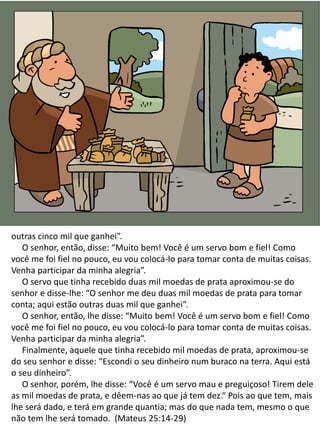outras cinco mil que ganhei”.
O senhor, então, disse: “Muito bem! Você é um servo bom e fiel! Como
você me foi fiel no pouco, eu vou colocá-lo para tomar conta de muitas coisas.
Venha participar da minha alegria”.
O servo que tinha recebido duas mil moedas de prata aproximou-se do
senhor e disse-lhe: “O senhor me deu duas mil moedas de prata para tomar
conta; aqui estão outras duas mil que ganhei”.
O senhor, então, lhe disse: “Muito bem! Você é um servo bom e fiel! Como
você me foi fiel no pouco, eu vou colocá-lo para tomar conta de muitas coisas.
Venha participar da minha alegria”.
Finalmente, aquele que tinha recebido mil moedas de prata, aproximou-se
do seu senhor e disse: “Escondi o seu dinheiro num buraco na terra. Aqui está
o seu dinheiro”.
O senhor, porém, lhe disse: “Você é um servo mau e preguiçoso! Tirem dele
as mil moedas de prata, e dêem-nas ao que já tem dez.“ Pois ao que tem, mais
lhe será dado, e terá em grande quantia; mas do que nada tem, mesmo o que
não tem lhe será tomado. (Mateus 25:14-29)
 