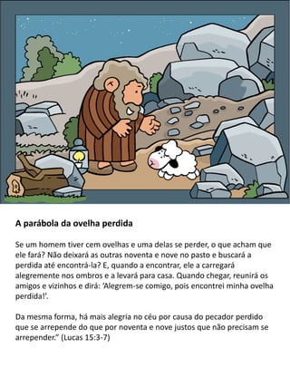 A parábola da ovelha perdida
Se um homem tiver cem ovelhas e uma delas se perder, o que acham que
ele fará? Não deixará as outras noventa e nove no pasto e buscará a
perdida até encontrá-la? E, quando a encontrar, ele a carregará
alegremente nos ombros e a levará para casa. Quando chegar, reunirá os
amigos e vizinhos e dirá: ‘Alegrem-se comigo, pois encontrei minha ovelha
perdida!’.
Da mesma forma, há mais alegria no céu por causa do pecador perdido
que se arrepende do que por noventa e nove justos que não precisam se
arrepender.” (Lucas 15:3-7)
 