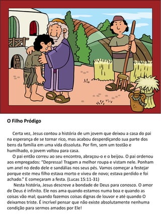 O Filho Pródigo
Certa vez, Jesus contou a história de um jovem que deixou a casa do pai
na esperança de se tornar rico, mas acabou desperdiçando sua parte dos
bens da família em uma vida dissoluta. Por fim, sem um tostão e
humilhado, o jovem voltou para casa.
O pai então correu ao seu encontro, abraçou-o e o beijou. O pai ordenou
aos empregados: “Depressa! Tragam a melhor roupa e vistam nele. Ponham
um anel no dedo dele e sandálias nos seus pés. Vamos começar a festejar
porque este meu filho estava morto e viveu de novo; estava perdido e foi
achado.” E começaram a festa. (Lucas 15:11-31)
Nesta história, Jesus descreve a bondade de Deus para conosco. O amor
de Deus é infinito. Ele nos ama quando estamos numa boa e quando as
coisas vão mal; quando fazemos coisas dignas de louvor e até quando O
deixamos triste. É incrível pensar que não existe absolutamente nenhuma
condição para sermos amados por Ele!
 