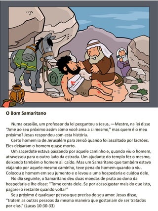 O Bom Samaritano
Numa ocasião, um professor da lei perguntou a Jesus, —Mestre, na lei disse
“Ame ao seu próximo assim como você ama a si mesmo,” mas quem é o meu
próximo? Jesus respondeu com esta história.
Certo homem ia de Jerusalém para Jericó quando foi assaltado por ladrões.
Eles deixaram o homem quase morto.
Um sacerdote estava passando por aquele caminho e, quando viu o homem,
atravessou para o outro lado da estrada. Um ajudante do templo fez o mesmo,
deixando também o homem ali caído. Mas um Samaritano que também estava
viajando por aquele mesmo caminho, teve pena do homem quando o viu.
Colocou o homem em seu jumento e o levou a uma hospedaria e cuidou dele.
No dia seguinte, o Samaritano deu duas moedas de prata ao dono da
hospedaria e lhe disse: “Tome conta dele. Se por acaso gastar mais do que isto,
pagarei o restante quando voltar”
Seu próximo é qualquer pessoa que precisa do seu amor. Jesus disse,
“tratem as outras pessoas da mesma maneira que gostariam de ser tratados
por elas.” (Lucas 10:30-33)
 