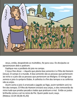 Jesus, então, despedindo as multidões, foi para casa. Os discípulos se
aproximaram dele e pediram:
Explique-nos a parábola do joio no campo.
E Jesus lhes disse: —Aquele que planta boa semente é o Filho do Homem
[Jesus]. O campo é o mundo. A boa semente são as pessoas que pertencem
ao reino e o joio são as pessoas que pertencem ao Maligno. O inimigo que
semeia o joio é o próprio Diabo. A colheita é o fim dos tempos e os ceifeiros
são os anjos.
​ Assim como o joio é arrancado e jogado ao fogo, assim também será no
fim dos tempos. O Filho do Homem enviará seus anjos, e eles removerão do
reino tudo que produz pecado e todos que praticam o mal. Então os justos
brilharão como o sol no reino do Pai. Quem pode ouvir, ouça.
(Mateus 13:24-30;36-41,43)
 