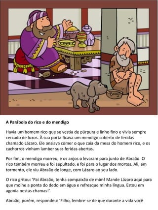 A Parábola do rico e do mendigo
Havia um homem rico que se vestia de púrpura e linho fino e vivia sempre
cercado de luxos. À sua porta ficava um mendigo coberto de feridas
chamado Lázaro. Ele ansiava comer o que caía da mesa do homem rico, e os
cachorros vinham lamber suas feridas abertas.
Por fim, o mendigo morreu, e os anjos o levaram para junto de Abraão. O
rico também morreu e foi sepultado, e foi para o lugar dos mortos. Ali, em
tormento, ele viu Abraão de longe, com Lázaro ao seu lado.
O rico gritou: ‘Pai Abraão, tenha compaixão de mim! Mande Lázaro aqui para
que molhe a ponta do dedo em água e refresque minha língua. Estou em
agonia nestas chamas!’.
Abraão, porém, respondeu: ‘Filho, lembre-se de que durante a vida você
 
