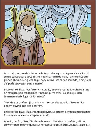 teve tudo que queria e Lázaro não teve coisa alguma. Agora, ele está aqui
sendo consolado, e você está em agonia. Além do mais, há entre nós um
grande abismo. Ninguém daqui pode atravessar para o seu lado, e ninguém
daí pode atravessar para o nosso’.
Então o rico disse: ‘Por favor, Pai Abraão, pelo menos mande Lázaro à casa
de meu pai, pois tenho cinco irmãos e quero avisá-los para que não
terminem neste lugar de tormento’.
‘Moisés e os profetas já os avisaram’, respondeu Abraão. ‘Seus irmãos
podem ouvir o que eles disseram.’
Então o rico disse: ‘Não, Pai Abraão! Mas, se alguém dentre os mortos lhes
fosse enviado, eles se arrependeriam!’.
Abraão, porém, disse: ‘Se eles não ouvem Moisés e os profetas, não se
convencerão, mesmo que alguém ressuscite dos mortos’. (Lucas 16:19-31)
 