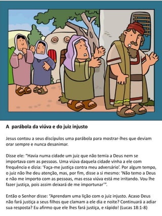 The Parable of the Widow and the
Unjust Judge: Story and
Coloring Page
A parábola da viúva e do juiz injusto
Jesus contou a seus discípulos uma parábola para mostrar-lhes que deviam
orar sempre e nunca desanimar.
Disse ele: “Havia numa cidade um juiz que não temia a Deus nem se
importava com as pessoas. Uma viúva daquela cidade vinha a ele com
frequência e dizia: ‘Faça-me justiça contra meu adversário’. Por algum tempo,
o juiz não lhe deu atenção, mas, por fim, disse a si mesmo: ‘Não temo a Deus
e não me importo com as pessoas, mas essa viúva está me irritando. Vou lhe
fazer justiça, pois assim deixará de me importunar’”.
Então o Senhor disse: “Aprendam uma lição com o juiz injusto. Acaso Deus
não fará justiça a seus filhos que clamam a ele dia e noite? Continuará a adiar
sua resposta? Eu afirmo que ele lhes fará justiça, e rápido! (Lucas 18:1-8)
 