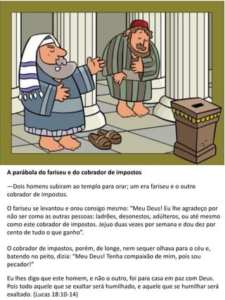 The Parable of the Pharisee and
the Publican
A parábola do fariseu e do cobrador de impostos
—Dois homens subiram ao templo para orar; um era fariseu e o outro
cobrador de impostos.
O fariseu se levantou e orou consigo mesmo: “Meu Deus! Eu lhe agradeço por
não ser como as outras pessoas: ladrões, desonestos, adúlteros, ou até mesmo
como este cobrador de impostos. Jejuo duas vezes por semana e dou dez por
cento de tudo o que ganho”.
O cobrador de impostos, porém, de longe, nem sequer olhava para o céu e,
batendo no peito, dizia: “Meu Deus! Tenha compaixão de mim, pois sou
pecador!”
Eu lhes digo que este homem, e não o outro, foi para casa em paz com Deus.
Pois todo aquele que se exaltar será humilhado, e aquele que se humilhar será
exaltado. (Lucas 18:10-14)
 